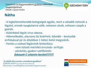 Csecsemő-és kisgyermekkori gyakran előforduló 
megbetegedések 
Előadó: Lupsán Zoltán 
Nátha 
- A legkellemetlenebb betegségek egyike, mert a váladék nehezíti a 
légzést, emiatt nyugtalanná válik, nehezen alszik, nehezen szopik a 
gyerek. 
- Különböző légúti vírus okozza. 
- Hőemelkedés, alacsony láz kísérheti, bővebb – kevesebb 
orrfolyással jár és általában 1 héten belül megszűnik. 
- Fontos a szabad légjáratok biztosítása: 
- nem túlzott mértékű orrszívás- orrfújás 
- párásítás, gyakori szellőztetés 
fokozott C-vitamin bevitel!!!!!!! 
„Családi életvezetés a mindennapokban” 
SARKAD-DAOP-5.1.1-09-2f-2010-0002-16 
Életvezetési, mentálhigiénés tanácsadó Program sorozat 
 