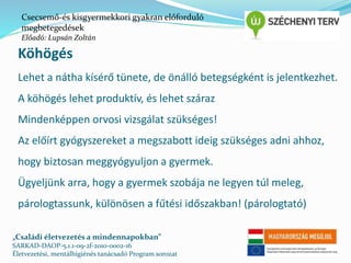Csecsemő-és kisgyermekkori gyakran előforduló 
megbetegedések 
Előadó: Lupsán Zoltán 
Köhögés 
Lehet a nátha kísérő tünete, de önálló betegségként is jelentkezhet. 
A köhögés lehet produktív, és lehet száraz 
Mindenképpen orvosi vizsgálat szükséges! 
Az előírt gyógyszereket a megszabott ideig szükséges adni ahhoz, 
hogy biztosan meggyógyuljon a gyermek. 
Ügyeljünk arra, hogy a gyermek szobája ne legyen túl meleg, 
párologtassunk, különösen a fűtési időszakban! (párologtató) 
„Családi életvezetés a mindennapokban” 
SARKAD-DAOP-5.1.1-09-2f-2010-0002-16 
Életvezetési, mentálhigiénés tanácsadó Program sorozat 
 
