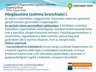 Csecsemő-és kisgyermekkori gyakran előforduló 
megbetegedések 
Előadó: Lupsán Zoltán 
Hörgőasztma (asthma bronchiale) I. 
Az asztma napjainkban a leggyakoribb, folyamatos szakorvosi gondozást 
igénylő krónikus gyermekkori megbetegedés.. 
Az asztmás roham gyermekkori sajátosságai: A felnőttkori asztmával 
ellentétben a gyermekkori nehézlégzéses epizódok kisebb hányadát lehet 
csak a specifikus allergén hatásának tekinteni. Fiatalabb gyermekekben a 
vírusfertőzés, nagyobbaknál a fizikai terhelés valószínűleg jóval 
gyakrabban vált ki asztmás állapotot, mint az allergén hatás. 
Életkori jellemzők 
- Csecsemőknél és kisdedeknél (3 éves korig) a szűkebb hörgőrendszer, és 
a kevéssé rugalmas tüdő segíti a nehézlégzés kialakulását. A vírusos 
fertőzések hatása miatt a téli időszakban gyakoribbak a panaszok. A 
gyógyszerbelégzést segítik a babyhaler, nesspacer készülékek. 
„Családi életvezetés a mindennapokban” 
SARKAD-DAOP-5.1.1-09-2f-2010-0002-16 
Életvezetési, mentálhigiénés tanácsadó Program sorozat 
 