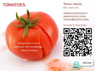TOMATOES.                       Teemu Arina
                                CEO - dicole ltd.

                                tarina.blogging.ﬁ
                                www.dicole.com
                                teemu@dicole.com

                                MY VCARD TO YOUR PHONE:




      “Imagination is more
   important than knowledge.”
        – Albert Einstein



                                                    tar1na
 