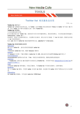 Twitter list
Twitterl list                              Twitter          Follow                      Follow        twitter         list
            twitter                                     Twitterl list
Twitter list
1.
2.                    Twitter list
twittersphere twitter
3.                                                                                             list
    list
4.     web          twitter list                             @twitter           /list-name .

Twitter list
listbrowser
             twitter ID                             twitter list
listatlas
                twitter list            followers
tweepml
     tweepml                             twitter list       URL             ,                  follow list
ConversationList
conversationlist                          list
Listorious
      twitter list             list                              twitter list                  followers        140    list
   list        140
Listiti
             twitter list                                        twitter list
MustExist
          twitter list                twitter             list                       twitter

twiterlist2rss
     twiter list                      twiter list     RSS feed




                                                                                                                      	
  	
    	
  	
 
 
