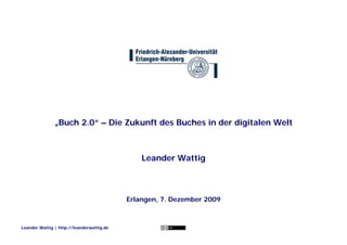„Buch 2.0“ – Die Zukunft des Buches in der digitalen Welt



                                               Leander Wattig



                                           Erlangen, 7. Dezember 2009



Leander Wattig | http://leanderwattig.de
 