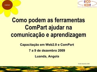 Como podem as ferramentas ComPart ajudar na comunicação e aprendizagem Versão dezembro 2009 Capacitação em Web2.0 e ComPart 7 a 9 de dezembro 2009 Luanda, Angola 