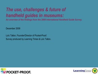 The use, challenges & future of
handheld guides in museums:
An overview of the findings from the 2009 International Handheld Guide Survey.


December 2009

Loïc Tallon, Founder/Director of Pocket-Proof.
Survey produced by Learning Times & Loïc Tallon.




                                            Tallon, Loïc. The use, challenges & future of handheld guides in museums. (December 2009: LearningTimes & Pocket-Proof).
 