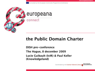 www.europeanaconnect.eu




the Public Domain Charter
DISH pre-conference
The Hague, 8 december 2009
Lucie Guibault (IvIR) & Paul Keller
(Knowledgeland)
 