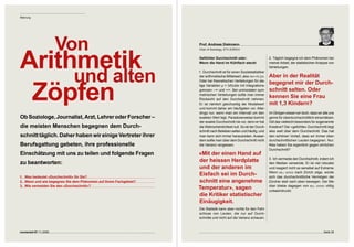 Meinung




                         Von                                       Prof. Andreas Diekmann




Arithmetik
                                                                   Chair of Sociology, ETH ZÜRICH


                                                                   Gefühlter Durchschnitt oder:                       2. Täglich begegne ich dem Phänomen bei
                                                                   Wenn die Hand im Kühlfach steckt                   meiner Arbeit, der statistischen Analyse von




     und alten
                                                                                                                      Verteilungen.
                                                                   1. Durchschnitt ist für einen Sozialstatistiker
                                                                   der arithmetische Mittelwert, also xm = 1/n ∑xi.   Aber in der Realität 



 Zöpfen
                                                                   Oder bei theoretischen Verteilungen für ste-
                                                                   tige Variablen µ = ∫xf(x)dx mit Integrations-
                                                                                                                      begegnet mir der Durch-
                                                                   grenzen – ∞ und +∞. Bei unimodalen sym-            schnitt selten. Oder 
                                                                   metrischen Verteilungen sollte man immer
                                                                   Rücksicht auf den Durchschnitt nehmen.
                                                                                                                      kennen Sie eine Frau 
                                                                   Er ist nämlich gleichzeitig der Modalwert          mit 1,3 Kindern?
                                                                   und kommt daher am häufigsten vor. Aller-
                                                                   dings nur, wenn man ein Intervall um den           Im Übrigen wissen wir doch, dass wir alle uns
Ob Soziologe, Journalist, Arzt, Lehrer oder Forscher –             exakten Wert legt. Paradoxerweise kommt            gerne für überdurchschnittlich einschätzen.
                                                                   der exakte Durchschnitt nie vor, denn er hat       Gilt das vielleicht besonders für sogenannte
die meisten Menschen begegnen dem Durch-                           die Wahrscheinlichkeit null. So ist der Durch-     Kreative? Der «gefühlte» Durchschnitt liegt
                                                                   schnitt nach Belieben selten und häufig, und       also weit über dem Durchschnitt. Das hat
schnitt täglich. Daher haben wir einige Vertreter ihrer            man kann sich immer herausreden. Ausser-           den schönen Vorteil, dass wir immer über-
                                                                   dem sollte man über dem Durchschnitt nicht         durchschnittlichen Leuten begegnen. Nur:
Berufsgattung gebeten, ihre professionelle                         die Varianz vergessen.                             Was haben Sie eigentlich gegen ehrlichen
                                                                                                                      Durchschnitt?
Einschätzung mit uns zu teilen und folgende Fragen                 «Mit der einen Hand auf 
                                                                                                                      . Ich vermeide den Durchschnitt, indem ich
zu beantworten:                                                    der heissen Herdplatte                             den Median verwende. Er ist viel robuster
                                                                   und der anderen im                                 und reagiert nicht so sensibel auf Extreme.
                                                                                                                      Wenn bill gates nach Zürich zöge, würde
1.  Was bedeutet «Durchschnitt» für Sie?
                                                                   Eisfach sei im Durch-                              sich das durchschnittliche Vermögen der
2.  Wann und wie begegnen Sie dem Phänomen auf Ihrem Fachgebiet?   schnitt eine angenehme                             Zürcher steil nach oben bewegen. Der Me-
3.  Wie vermeiden Sie den «Durchschnitt»?                                                                             dian bliebe dagegen von bill gates völlig
                                                                   Temperatur», sagen                                 unbeeindruckt.
                                                                   die Kritiker statistischer 
                                                                   Einäugigkeit.
                                                                   Die Statistik kann aber nichts für den Fehl-
                                                                   schluss von Leuten, die nur auf Durch-
                                                                   schnitte und nicht auf die Varianz schauen.



connected 07 11 | 2009                                                                                                                                     Seite 5
 