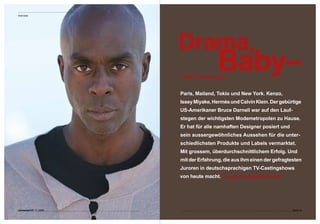 Interview




                         Drama,
                                         Baby–
                         nicht Durchschnitt!


                         Paris, Mailand, Tokio und New York. Kenzo,  
                         Issey Miyake, Hermès und Calvin Klein. Der gebürtige 
                         US-Amerikaner Bruce Darnell war auf den Lauf-
                         stegen der wichtigsten Modemetropolen zu Hause.  
                         Er hat für alle namhaften Designer posiert und  
                         sein aussergewöhnliches Aussehen für die unter-
                         schiedlichsten Produkte und Labels vermarktet.  
                         Mit grossem, überdurchschnittlichem Erfolg. Und 
                         mit der Erfahrung, die aus ihm einen der gefragtesten 
                         Juroren in deutschsprachigen TV-Castingshows 
                                           www.brucedarnell.com
                         von heute macht.  
                                            




connected 07 11 | 2009                                                      Seite 5
 