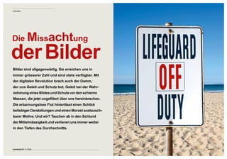 Bildhaftes




Die Missachtung

der Bilder
Bilder sind allgegenwärtig. Sie erreichen uns in  
immer grösserer Zahl und sind stets verfügbar. Mit 
der digitalen Revolution brach auch der Damm,  
der uns Geleit und Schutz bot. Geleit bei der Wahr-
nehmung eines Bildes und Schutz vor den schieren 
Massen, die jetzt ungefiltert über uns hereinbrechen. 
Die erbarmungslose Flut hinterlässt einen Schlick 
beliebiger Darstellungen und einen Morast austausch-
barer Motive. Und wir? Tauchen ab in den Schlund  
der Mittelmässigkeit und verlieren uns immer weiter  
in den Tiefen des Durchschnitts. 




connected 07 11 | 2009                                   Seite 57
 