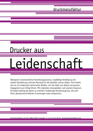 druckmanufaktur




Drucker aus

Leidenschaft
Ökologisch verantwortliche Herstellungsprozesse, sorgfältige Veredelung und
exakte Verarbeitung sind der Massstab für die Qualität unserer Arbeit. Eine Arbeit,
die wir mit modernsten technischen Mitteln, mit viel Liebe zum Detail und grossem
Engagement zum Erfolg führen. Mit originellen Lösungsideen und unserem Anspruch,
bei jedem Auftrag das Beste zu erreichen: Erstklassige Druckerzeugnisse, die auch
Ihren überdurchschnittlichen Erwartungen stets entsprechen.




Druckmanufaktur.com AG . 8902 Urdorf . Schweiz . T + 41 44 735 38 40 . www.druckmanufaktur.com
 
