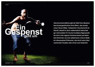 Leitartikel




                               «Das Durchschnittliche gibt der Welt ihren Bestand, 



                         Ein
                               das Aussergewöhnliche ihren Wert», das wusste 




Gespenst
                               schon Oscar Wilde. Tatsächlich: Durchschnitt ist 
                               überall, obwohl er doch mathematisch betrachtet 
                               gar nicht existiert. Er ist eine fruchtbare Eigenschaft, 

    geht um                    die sich in den eigenen Schwanz beisst und daher 
                               kein Entrinnen vor sich selbst kennt. Und er bleibt 
                               ein interessantes Phänomen, das durch seine über-
                               raschenden Facetten aber immer auch fasziniert. 




connected 07 11 | 2009                                                             Seite 9
 