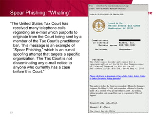Spear Phishing: “ Whaling ” “ The United States Tax Court has received many telephone calls regarding an e-mail which purports to originate from the Court being sent by a member of the Tax Court’s practitioner bar. This message is an example of “Spear Phishing,” which is an e-mail spoofing attempt that targets a specific organization. The Tax Court is not disseminating any e-mail notice to anyone who currently has a case before this Court.” February 12, 2010 