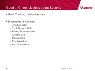 Good at Crime, clueless about Security Goal: Tracking distribution sites Discovered: Everything „ Product lists“ Tech Support Calls Project Documentation Affiliate Lists Sourcecode Employee lists And much more.... February 12, 2010 