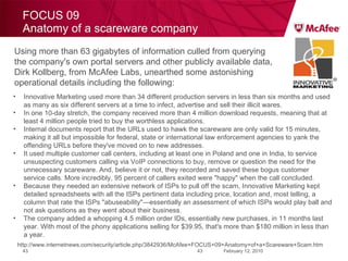 FOCUS 09 Anatomy of a scareware company February 12, 2010 http://www.internetnews.com/security/article.php/3842936/McAfee+FOCUS+09+Anatomy+of+a+Scareware+Scam.htm Using more than 63 gigabytes of information culled from querying the company's own portal servers and other publicly available data, Dirk Kollberg, from McAfee Labs, unearthed some astonishing operational details including the following:  Innovative Marketing used more than 34 different production servers in less than six months and used as many as six different servers at a time to infect, advertise and sell their illicit wares.  In one 10-day stretch, the company received more than 4 million download requests, meaning that at least 4 million people tried to buy the worthless applications.  Internal documents report that the URLs used to hawk the scareware are only valid for 15 minutes, making it all but impossible for federal, state or international law enforcement agencies to yank the offending URLs before they've moved on to new addresses.  It used multiple customer call centers, including at least one in Poland and one in India, to service unsuspecting customers calling via VoIP connections to buy, remove or question the need for the unnecessary scareware. And, believe it or not, they recorded and saved these bogus customer service calls. More incredibly, 95 percent of callers exited were "happy" when the call concluded.  Because they needed an extensive network of ISPs to pull off the scam, Innovative Marketing kept detailed spreadsheets with all the ISPs pertinent data including price, location and, most telling, a column that rate the ISPs "abuseability"—essentially an assessment of which ISPs would play ball and not ask questions as they went about their business.  The company added a whopping 4.5 million order IDs, essentially new purchases, in 11 months last year. With most of the phony applications selling for $39.95, that's more than $180 million in less than a year.  