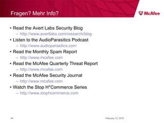Fragen? Mehr Info? Read the Avert Labs Security Blog http://www.avertlabs.com/research/blog Listen to the AudioParasitics Podcast http://www.audioparasitics.com Read the Monthly Spam Report http://www.mcafee.com Read the McAfee Quarterly Threat Report http://www.mcafee.com Read the McAfee Security Journal http://www.mcafee.com Watch the Stop H*Commerce Series http://www.stophcommerce.com February 12, 2010 