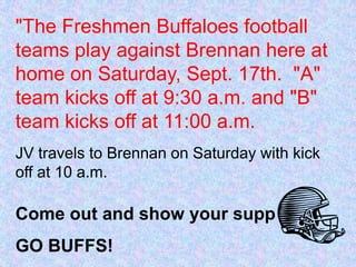 "The Freshmen Buffaloes football teams play against Brennan here at home on Saturday, Sept. 17th.  "A" team kicks off at 9:30 a.m. and "B" team kicks off at 11:00 a.m.JV travels to Brennan on Saturday with kick off at 10 a.m.  Come out and show your support!"GO BUFFS!