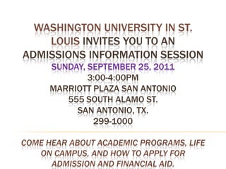 Washington University in St. Louis invites you to an Admissions Information SessionSunday, September 25, 20113:00-4:00pmMarriott Plaza San Antonio555 South Alamo St.San Antonio, Tx. 299-1000Come hear about academic programs, life on campus, and how to apply for admission and financial aid.