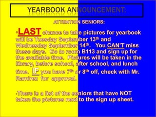 YEARBOOK ANNOUNCEMENT:ATTENTION SENIORS:LASTchance to take pictures for yearbook will be Tuesday September 13th and Wednesday September 14th.   You CAN’T miss these days.  Go to room B113 and sign up for the available time.  Pictures will be taken in the library, before school, after school, and lunch time.  IF you have 7th or 8th off, check with Mr. Ramirez  for  approval.  
