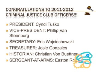 CONGRATULATIONS TO 2011-2012 CRIMINAL JUSTICE CLUB OFFICERS!!!PRESIDENT: Cyndi TuskoVICE-PRESIDENT: Phillip Van SteenburgSECRETARY: Eric WojciechowskiTREASURER: Josie GonzalesHISTORIAN: Christian Von BuettnerSERGEANT-AT-ARMS: Easton Roe
