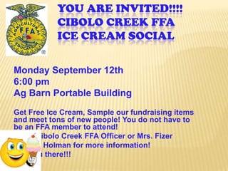 You Are Invited!!!!Cibolo Creek FFAIce Cream Social Monday September 12th 6:00 pmAg Barn Portable BuildingGet Free Ice Cream, Sample our fundraising items and meet tons of new people! You do not have to be an FFA member to attend! See a Cibolo Creek FFA Officer or Mrs. Fizer or Mrs. Holman for more information! See you there!!! 