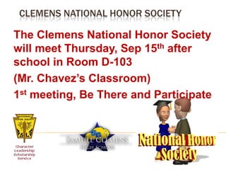 Clemens National Honor Society	The Clemens National Honor Society will meet Thursday, Sep 15th after school in Room D-103(Mr. Chavez’s Classroom)1st meeting, Be There and Participate