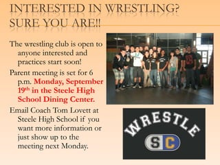 Interested in Wrestling?         Sure you are!!The wrestling club is open to anyone interested and practices start soon!Parent meeting is set for 6 p.m. Monday, September 19th in the Steele High School Dining Center.Email Coach Tom Lovett at Steele High School if you want more information or just show up to the meeting next Monday.
