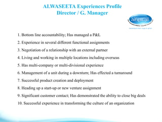 ALWASEETA Experiences Profile
Director / G. Manager
1. Bottom line accountability; Has managed a P&L
2. Experience in several different functional assignments
3. Negotiation of a relationship with an external partner
4. Living and working in multiple locations including overseas
5. Has multi-company or multi-divisional experience
6. Management of a unit during a downturn; Has effected a turnaround
7. Successful product creation and deployment
8. Heading up a start-up or new venture assignment
9. Significant customer contact; Has demonstrated the ability to close big deals
10. Successful experience in transforming the culture of an organization
 