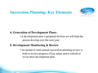 Succession Planning: Key Elements
4. Generation of Development Plans:
• A development plan is prepared for how we will help the
person develop over the next year.
5. Development Monitoring & Review
• An annual or semi-annual succession planning review is
held to review progress of key talent and to refresh or
revise their development plan.
 