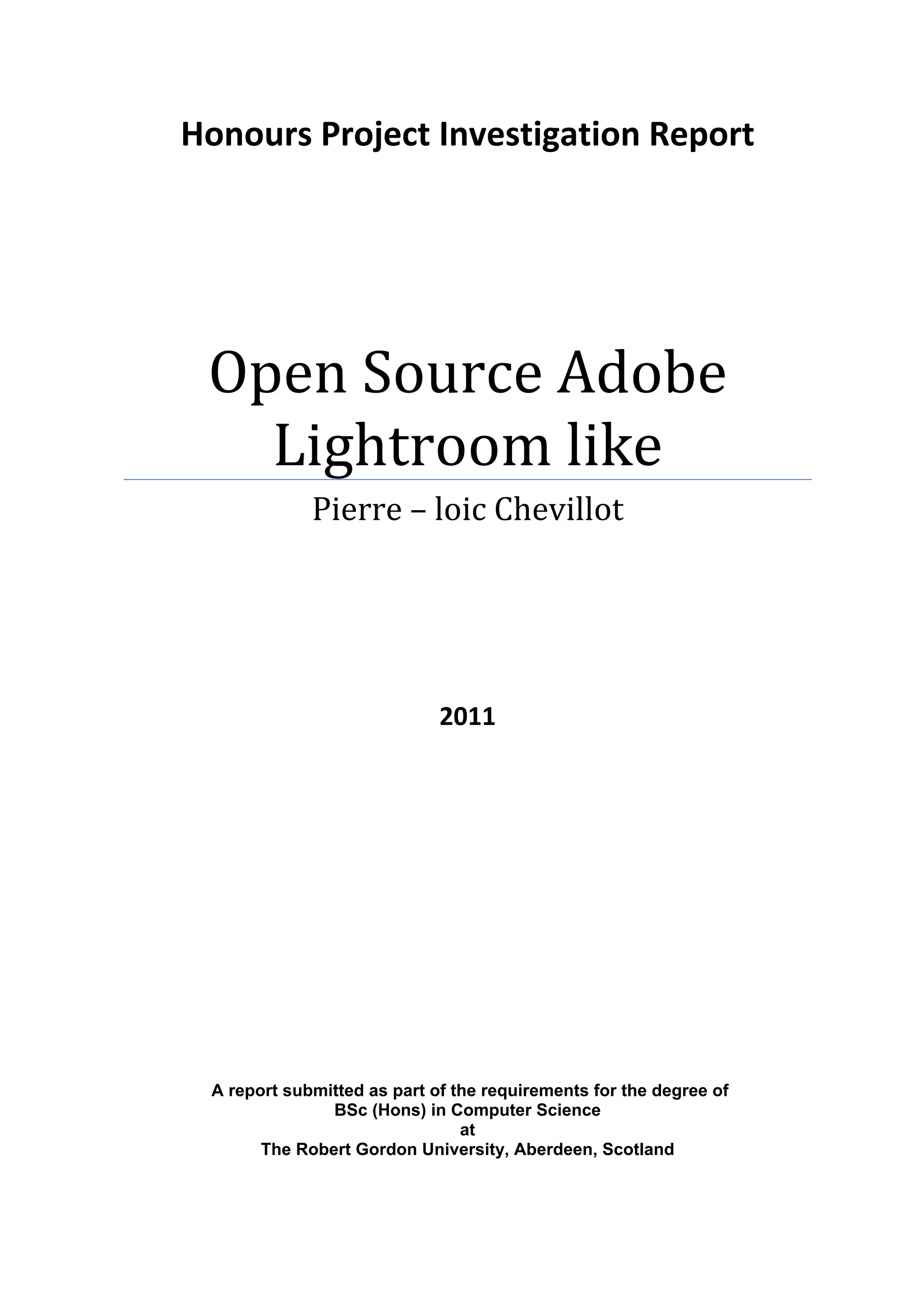 Honours Project Investigation Report 




     Open Source Adobe 
       Lightroom like 
                 Pierre – loic Chevillot 
                                     
                                     
 
 

 

                                 2011 
                       




     A report submitted as part of the requirements for the degree of
                   BSc (Hons) in Computer Science
                                    at
           The Robert Gordon University, Aberdeen, Scotland 
 