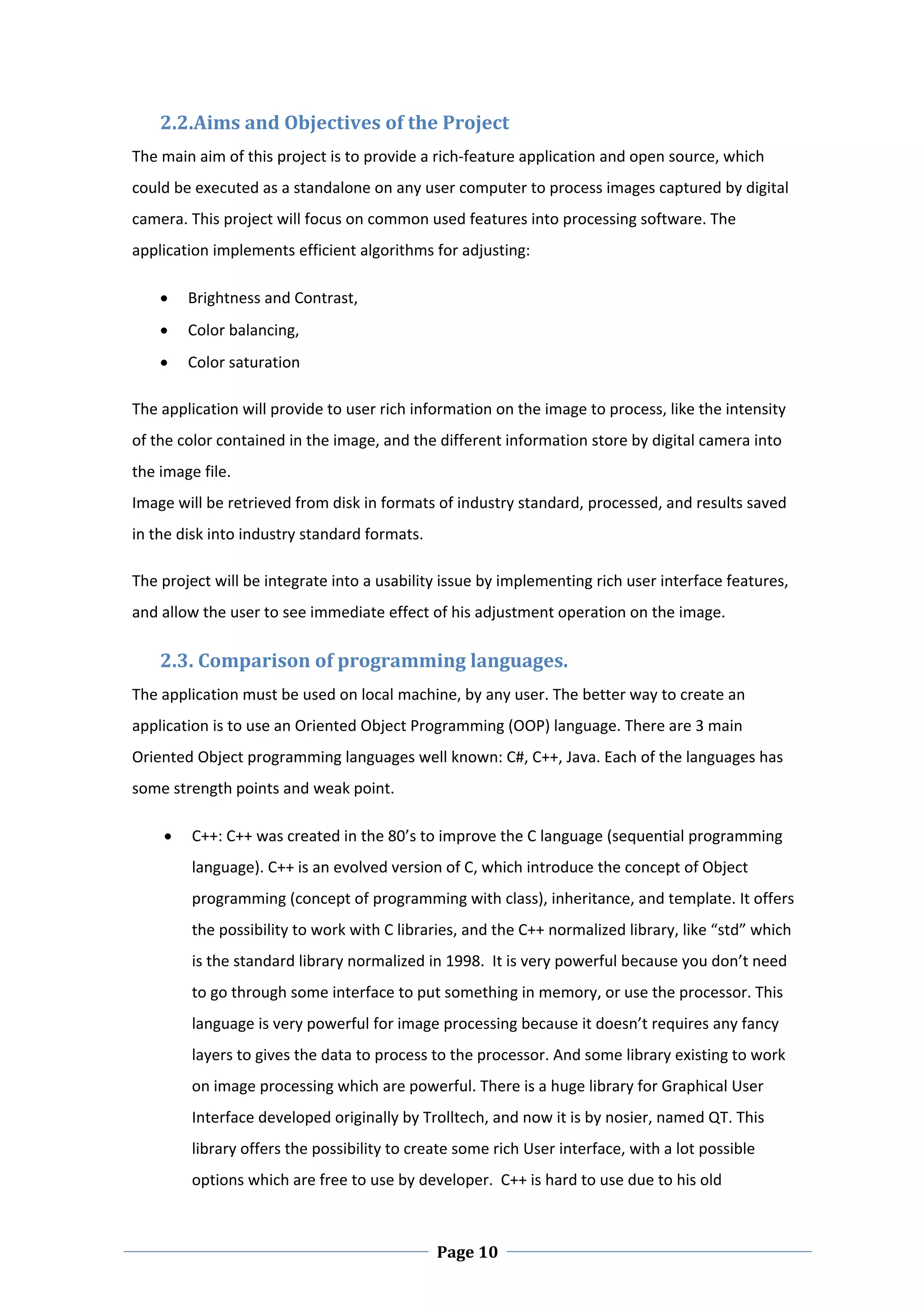 2.2.Aims and Objectives of the Project 
The main aim of this project is to provide a rich‐feature application and open source, which 
could be executed as a standalone on any user computer to process images captured by digital 
camera. This project will focus on common used features into processing software. The 
application implements efficient algorithms for adjusting: 

       Brightness and Contrast, 
       Color balancing,  
       Color saturation 

The application will provide to user rich information on the image to process, like the intensity 
of the color contained in the image, and the different information store by digital camera into 
the image file. 
Image will be retrieved from disk in formats of industry standard, processed, and results saved 
in the disk into industry standard formats.  

The project will be integrate into a usability issue by implementing rich user interface features, 
and allow the user to see immediate effect of his adjustment operation on the image. 

    2.3. Comparison of programming languages. 
The application must be used on local machine, by any user. The better way to create an 
application is to use an Oriented Object Programming (OOP) language. There are 3 main 
Oriented Object programming languages well known: C#, C++, Java. Each of the languages has 
some strength points and weak point.  

        C++: C++ was created in the 80’s to improve the C language (sequential programming 
         language). C++ is an evolved version of C, which introduce the concept of Object 
         programming (concept of programming with class), inheritance, and template. It offers 
         the possibility to work with C libraries, and the C++ normalized library, like “std” which 
         is the standard library normalized in 1998.  It is very powerful because you don’t need 
         to go through some interface to put something in memory, or use the processor. This 
         language is very powerful for image processing because it doesn’t requires any fancy 
         layers to gives the data to process to the processor. And some library existing to work 
         on image processing which are powerful. There is a huge library for Graphical User 
         Interface developed originally by Trolltech, and now it is by nosier, named QT. This 
         library offers the possibility to create some rich User interface, with a lot possible 
         options which are free to use by developer.  C++ is hard to use due to his old 


 
                                                Page 10
 
 