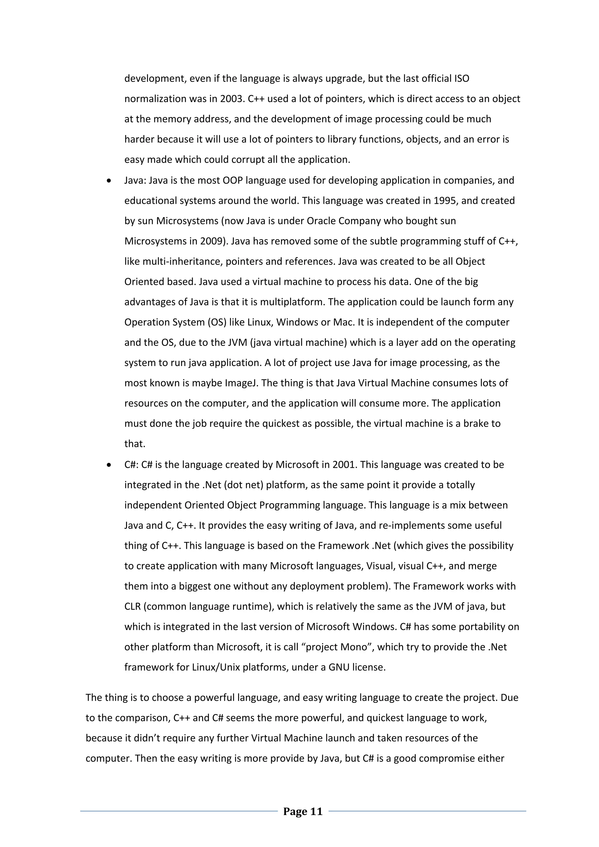 development, even if the language is always upgrade, but the last official ISO 
        normalization was in 2003. C++ used a lot of pointers, which is direct access to an object 
        at the memory address, and the development of image processing could be much 
        harder because it will use a lot of pointers to library functions, objects, and an error is 
        easy made which could corrupt all the application.  
       Java: Java is the most OOP language used for developing application in companies, and 
        educational systems around the world. This language was created in 1995, and created 
        by sun Microsystems (now Java is under Oracle Company who bought sun 
        Microsystems in 2009). Java has removed some of the subtle programming stuff of C++, 
        like multi‐inheritance, pointers and references. Java was created to be all Object 
        Oriented based. Java used a virtual machine to process his data. One of the big 
        advantages of Java is that it is multiplatform. The application could be launch form any 
        Operation System (OS) like Linux, Windows or Mac. It is independent of the computer 
        and the OS, due to the JVM (java virtual machine) which is a layer add on the operating 
        system to run java application. A lot of project use Java for image processing, as the 
        most known is maybe ImageJ. The thing is that Java Virtual Machine consumes lots of 
        resources on the computer, and the application will consume more. The application 
        must done the job require the quickest as possible, the virtual machine is a brake to 
        that.   
       C#: C# is the language created by Microsoft in 2001. This language was created to be 
        integrated in the .Net (dot net) platform, as the same point it provide a totally 
        independent Oriented Object Programming language. This language is a mix between 
        Java and C, C++. It provides the easy writing of Java, and re‐implements some useful 
        thing of C++. This language is based on the Framework .Net (which gives the possibility 
        to create application with many Microsoft languages, Visual, visual C++, and merge 
        them into a biggest one without any deployment problem). The Framework works with 
        CLR (common language runtime), which is relatively the same as the JVM of java, but 
        which is integrated in the last version of Microsoft Windows. C# has some portability on 
        other platform than Microsoft, it is call “project Mono”, which try to provide the .Net 
        framework for Linux/Unix platforms, under a GNU license. 

The thing is to choose a powerful language, and easy writing language to create the project. Due 
to the comparison, C++ and C# seems the more powerful, and quickest language to work, 
because it didn’t require any further Virtual Machine launch and taken resources of the 
computer. Then the easy writing is more provide by Java, but C# is a good compromise either 



 
                                             Page 11
 
 