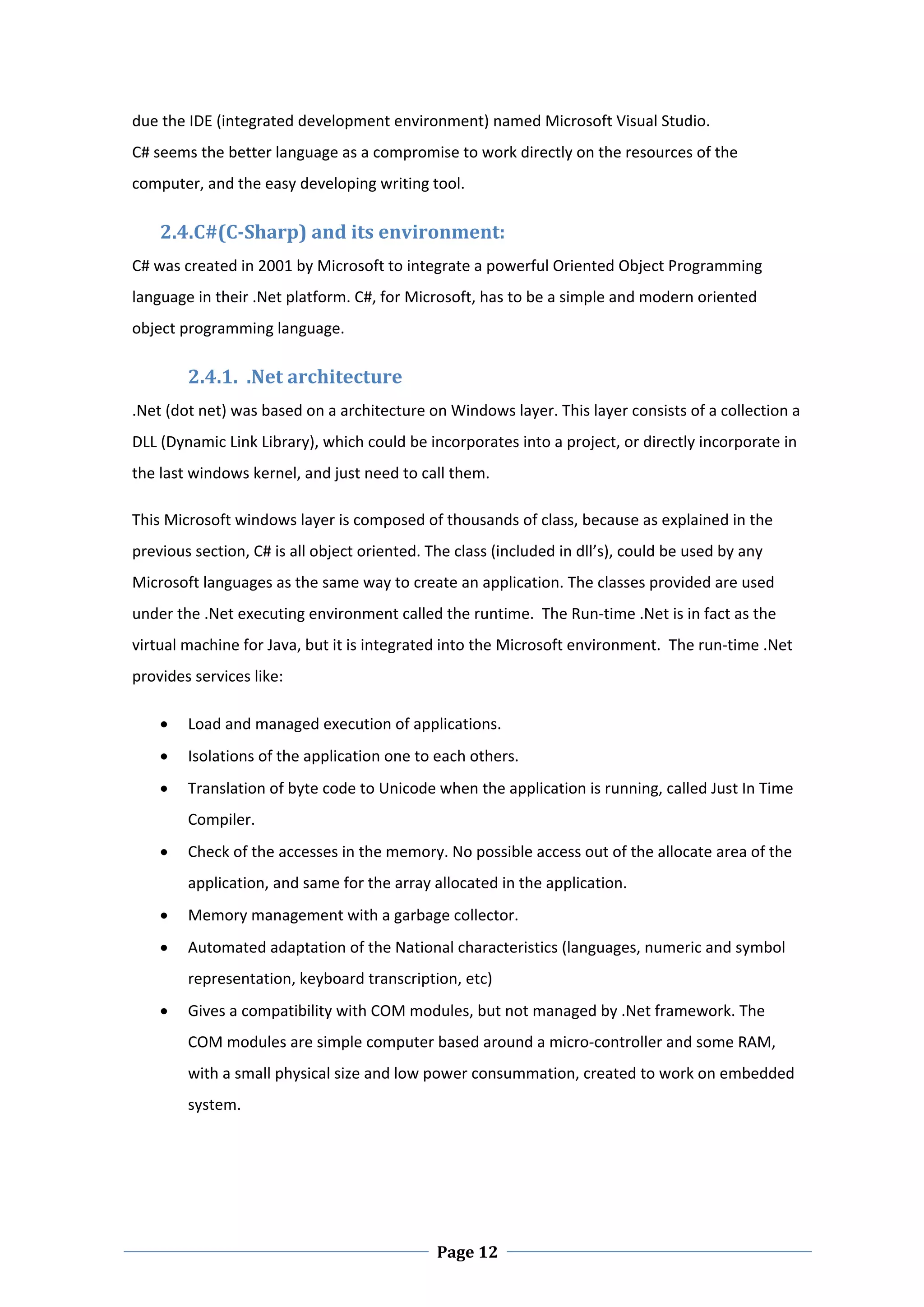 due the IDE (integrated development environment) named Microsoft Visual Studio. 
C# seems the better language as a compromise to work directly on the resources of the 
computer, and the easy developing writing tool.  

    2.4.C#(C‐Sharp) and its environment:  
C# was created in 2001 by Microsoft to integrate a powerful Oriented Object Programming 
language in their .Net platform. C#, for Microsoft, has to be a simple and modern oriented 
object programming language.  

        2.4.1.  .Net architecture 
.Net (dot net) was based on a architecture on Windows layer. This layer consists of a collection a 
DLL (Dynamic Link Library), which could be incorporates into a project, or directly incorporate in 
the last windows kernel, and just need to call them.  

This Microsoft windows layer is composed of thousands of class, because as explained in the 
previous section, C# is all object oriented. The class (included in dll’s), could be used by any 
Microsoft languages as the same way to create an application. The classes provided are used 
under the .Net executing environment called the runtime.  The Run‐time .Net is in fact as the 
virtual machine for Java, but it is integrated into the Microsoft environment.  The run‐time .Net 
provides services like: 

       Load and managed execution of applications. 
       Isolations of the application one to each others. 
       Translation of byte code to Unicode when the application is running, called Just In Time 
        Compiler.  
       Check of the accesses in the memory. No possible access out of the allocate area of the 
        application, and same for the array allocated in the application. 
       Memory management with a garbage collector. 
       Automated adaptation of the National characteristics (languages, numeric and symbol 
        representation, keyboard transcription, etc) 
       Gives a compatibility with COM modules, but not managed by .Net framework. The 
        COM modules are simple computer based around a micro‐controller and some RAM, 
        with a small physical size and low power consummation, created to work on embedded 
        system. 




 
                                              Page 12
 
 