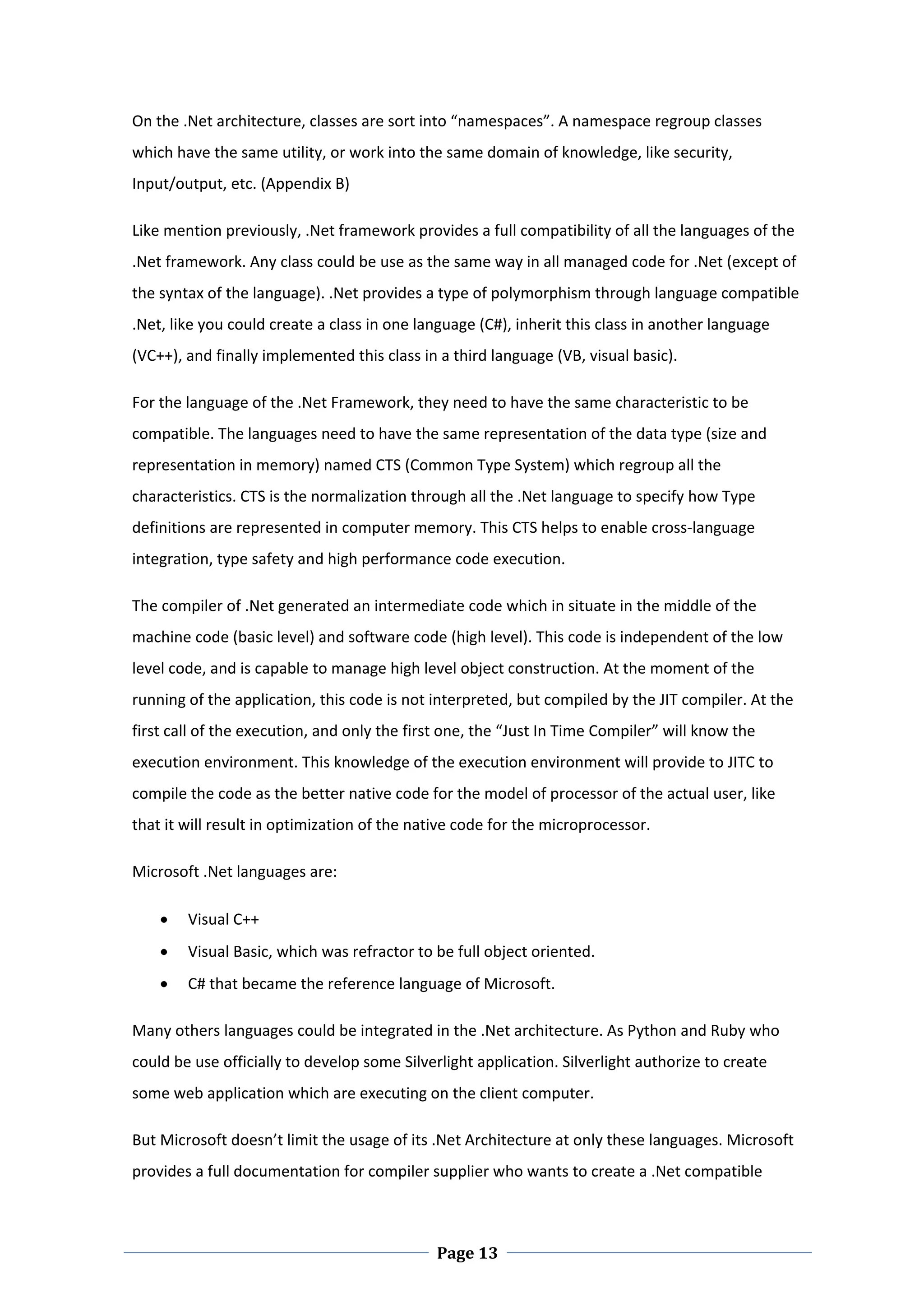 On the .Net architecture, classes are sort into “namespaces”. A namespace regroup classes 
which have the same utility, or work into the same domain of knowledge, like security, 
Input/output, etc. (Appendix B) 

Like mention previously, .Net framework provides a full compatibility of all the languages of the 
.Net framework. Any class could be use as the same way in all managed code for .Net (except of 
the syntax of the language). .Net provides a type of polymorphism through language compatible 
.Net, like you could create a class in one language (C#), inherit this class in another language 
(VC++), and finally implemented this class in a third language (VB, visual basic).   

For the language of the .Net Framework, they need to have the same characteristic to be 
compatible. The languages need to have the same representation of the data type (size and 
representation in memory) named CTS (Common Type System) which regroup all the 
characteristics. CTS is the normalization through all the .Net language to specify how Type 
definitions are represented in computer memory. This CTS helps to enable cross‐language 
integration, type safety and high performance code execution.  

The compiler of .Net generated an intermediate code which in situate in the middle of the 
machine code (basic level) and software code (high level). This code is independent of the low 
level code, and is capable to manage high level object construction. At the moment of the 
running of the application, this code is not interpreted, but compiled by the JIT compiler. At the 
first call of the execution, and only the first one, the “Just In Time Compiler” will know the 
execution environment. This knowledge of the execution environment will provide to JITC to 
compile the code as the better native code for the model of processor of the actual user, like 
that it will result in optimization of the native code for the microprocessor. 

Microsoft .Net languages are: 

       Visual C++ 
       Visual Basic, which was refractor to be full object oriented.  
       C# that became the reference language of Microsoft. 

Many others languages could be integrated in the .Net architecture. As Python and Ruby who 
could be use officially to develop some Silverlight application. Silverlight authorize to create 
some web application which are executing on the client computer.  

But Microsoft doesn’t limit the usage of its .Net Architecture at only these languages. Microsoft 
provides a full documentation for compiler supplier who wants to create a .Net compatible 



 
                                              Page 13
 
 