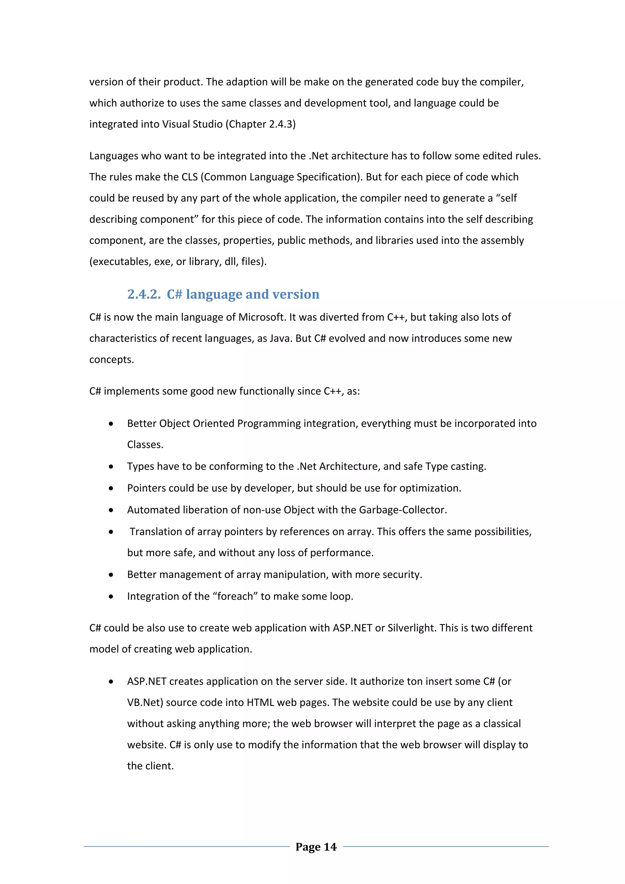 version of their product. The adaption will be make on the generated code buy the compiler, 
which authorize to uses the same classes and development tool, and language could be 
integrated into Visual Studio (Chapter 2.4.3) 

Languages who want to be integrated into the .Net architecture has to follow some edited rules. 
The rules make the CLS (Common Language Specification). But for each piece of code which 
could be reused by any part of the whole application, the compiler need to generate a “self 
describing component” for this piece of code. The information contains into the self describing 
component, are the classes, properties, public methods, and libraries used into the assembly 
(executables, exe, or library, dll, files).  

         2.4.2.  C# language and version  
C# is now the main language of Microsoft. It was diverted from C++, but taking also lots of 
characteristics of recent languages, as Java. But C# evolved and now introduces some new 
concepts.  

C# implements some good new functionally since C++, as: 

        Better Object Oriented Programming integration, everything must be incorporated into 
         Classes. 
        Types have to be conforming to the .Net Architecture, and safe Type casting. 
        Pointers could be use by developer, but should be use for optimization. 
        Automated liberation of non‐use Object with the Garbage‐Collector. 
         Translation of array pointers by references on array. This offers the same possibilities, 
         but more safe, and without any loss of performance. 
        Better management of array manipulation, with more security. 
        Integration of the “foreach” to make some loop.  

C# could be also use to create web application with ASP.NET or Silverlight. This is two different 
model of creating web application. 

        ASP.NET creates application on the server side. It authorize ton insert some C# (or 
         VB.Net) source code into HTML web pages. The website could be use by any client 
         without asking anything more; the web browser will interpret the page as a classical 
         website. C# is only use to modify the information that the web browser will display to 
         the client.  




 
                                                Page 14
 
 