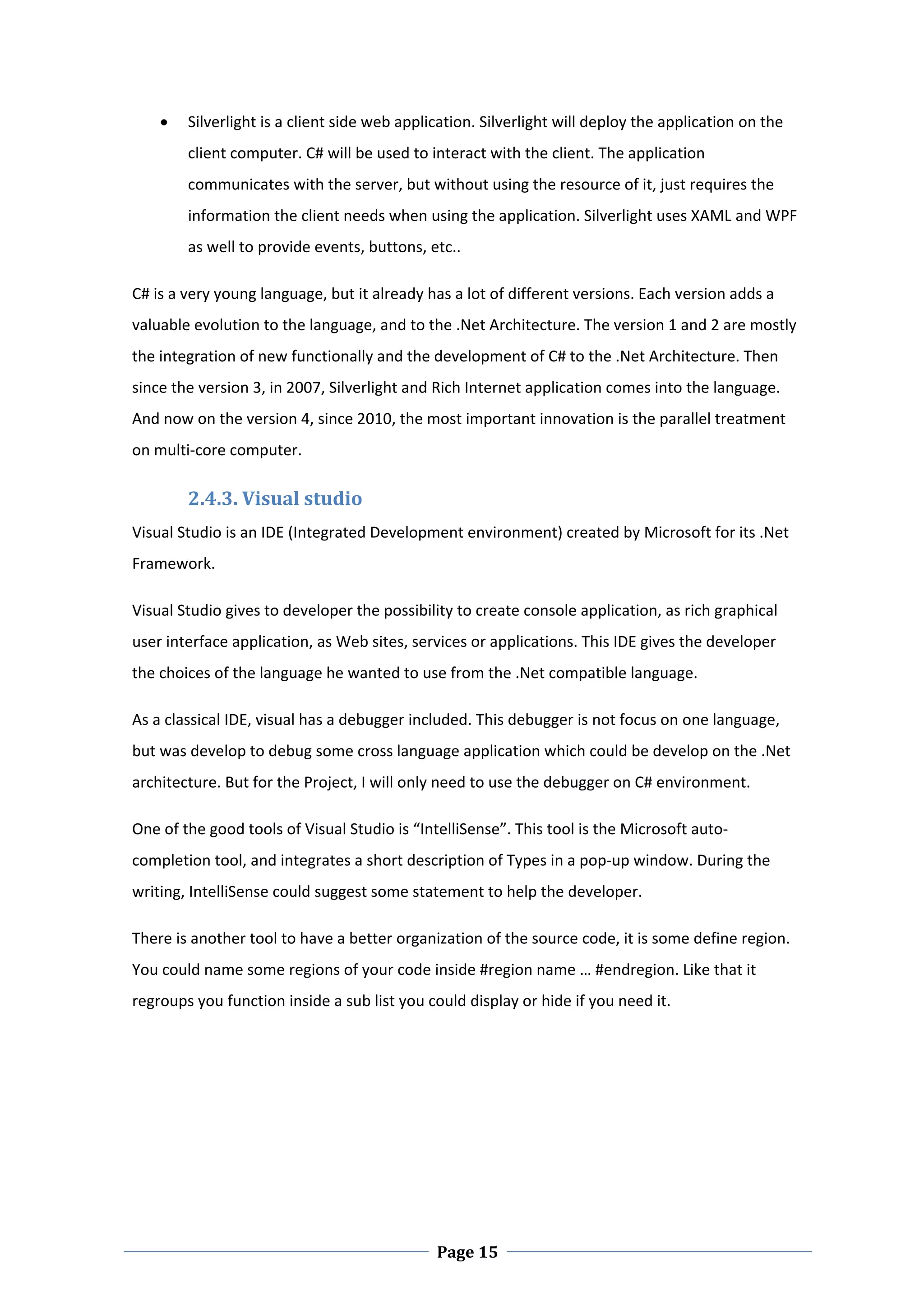    Silverlight is a client side web application. Silverlight will deploy the application on the 
        client computer. C# will be used to interact with the client. The application 
        communicates with the server, but without using the resource of it, just requires the 
        information the client needs when using the application. Silverlight uses XAML and WPF 
        as well to provide events, buttons, etc..  

C# is a very young language, but it already has a lot of different versions. Each version adds a 
valuable evolution to the language, and to the .Net Architecture. The version 1 and 2 are mostly 
the integration of new functionally and the development of C# to the .Net Architecture. Then 
since the version 3, in 2007, Silverlight and Rich Internet application comes into the language. 
And now on the version 4, since 2010, the most important innovation is the parallel treatment 
on multi‐core computer.  

        2.4.3. Visual studio  
Visual Studio is an IDE (Integrated Development environment) created by Microsoft for its .Net 
Framework.  

Visual Studio gives to developer the possibility to create console application, as rich graphical 
user interface application, as Web sites, services or applications. This IDE gives the developer 
the choices of the language he wanted to use from the .Net compatible language.  

As a classical IDE, visual has a debugger included. This debugger is not focus on one language, 
but was develop to debug some cross language application which could be develop on the .Net 
architecture. But for the Project, I will only need to use the debugger on C# environment.  

One of the good tools of Visual Studio is “IntelliSense”. This tool is the Microsoft auto‐
completion tool, and integrates a short description of Types in a pop‐up window. During the 
writing, IntelliSense could suggest some statement to help the developer.   

There is another tool to have a better organization of the source code, it is some define region. 
You could name some regions of your code inside #region name … #endregion. Like that it 
regroups you function inside a sub list you could display or hide if you need it.   

 

 




 
                                              Page 15
 
 