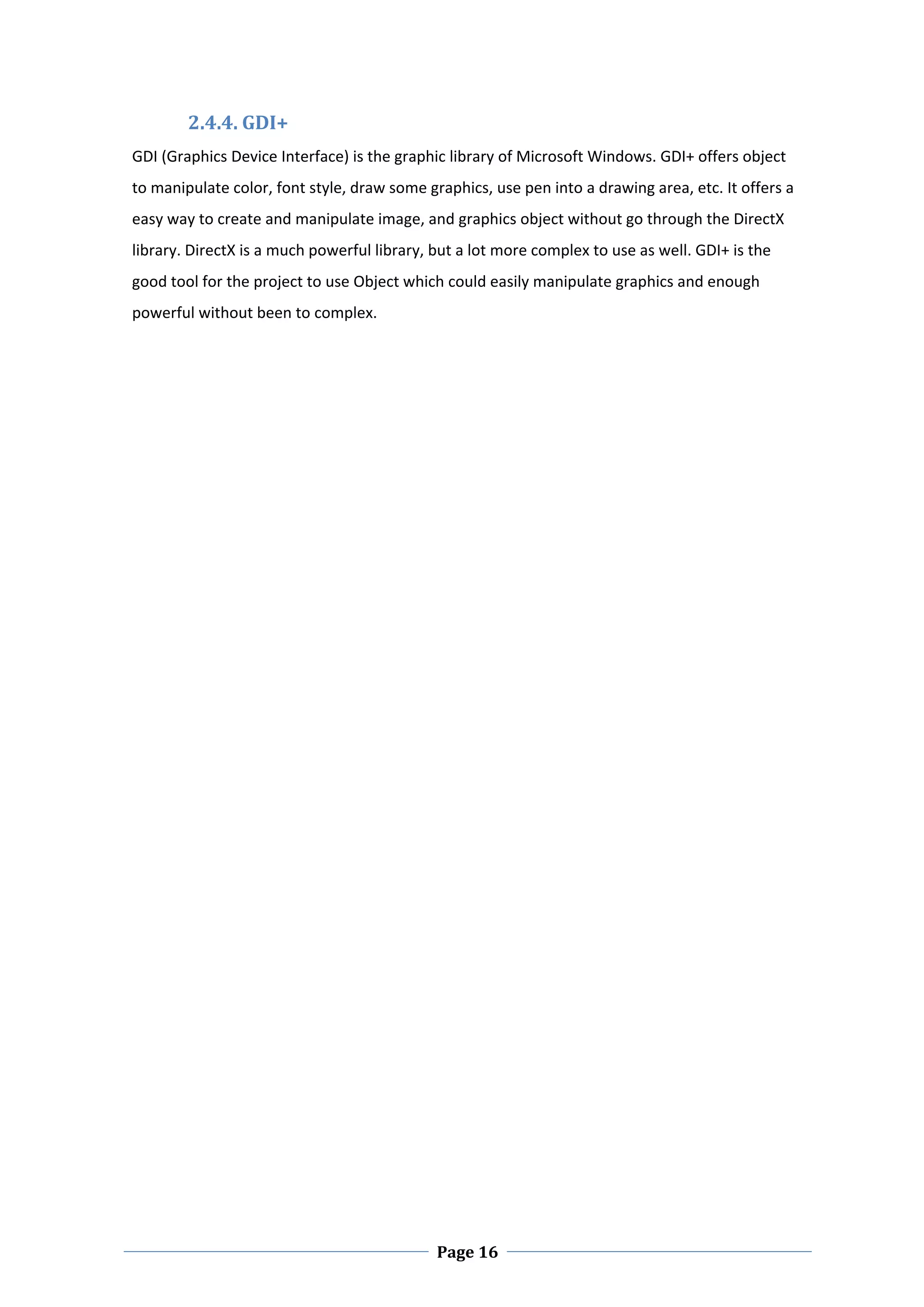 2.4.4. GDI+ 
GDI (Graphics Device Interface) is the graphic library of Microsoft Windows. GDI+ offers object 
to manipulate color, font style, draw some graphics, use pen into a drawing area, etc. It offers a 
easy way to create and manipulate image, and graphics object without go through the DirectX 
library. DirectX is a much powerful library, but a lot more complex to use as well. GDI+ is the 
good tool for the project to use Object which could easily manipulate graphics and enough 
powerful without been to complex. 

 

 

 

 

 

 

 

 

 

 

 

 

 

 

 

 

 




 
                                             Page 16
 
 