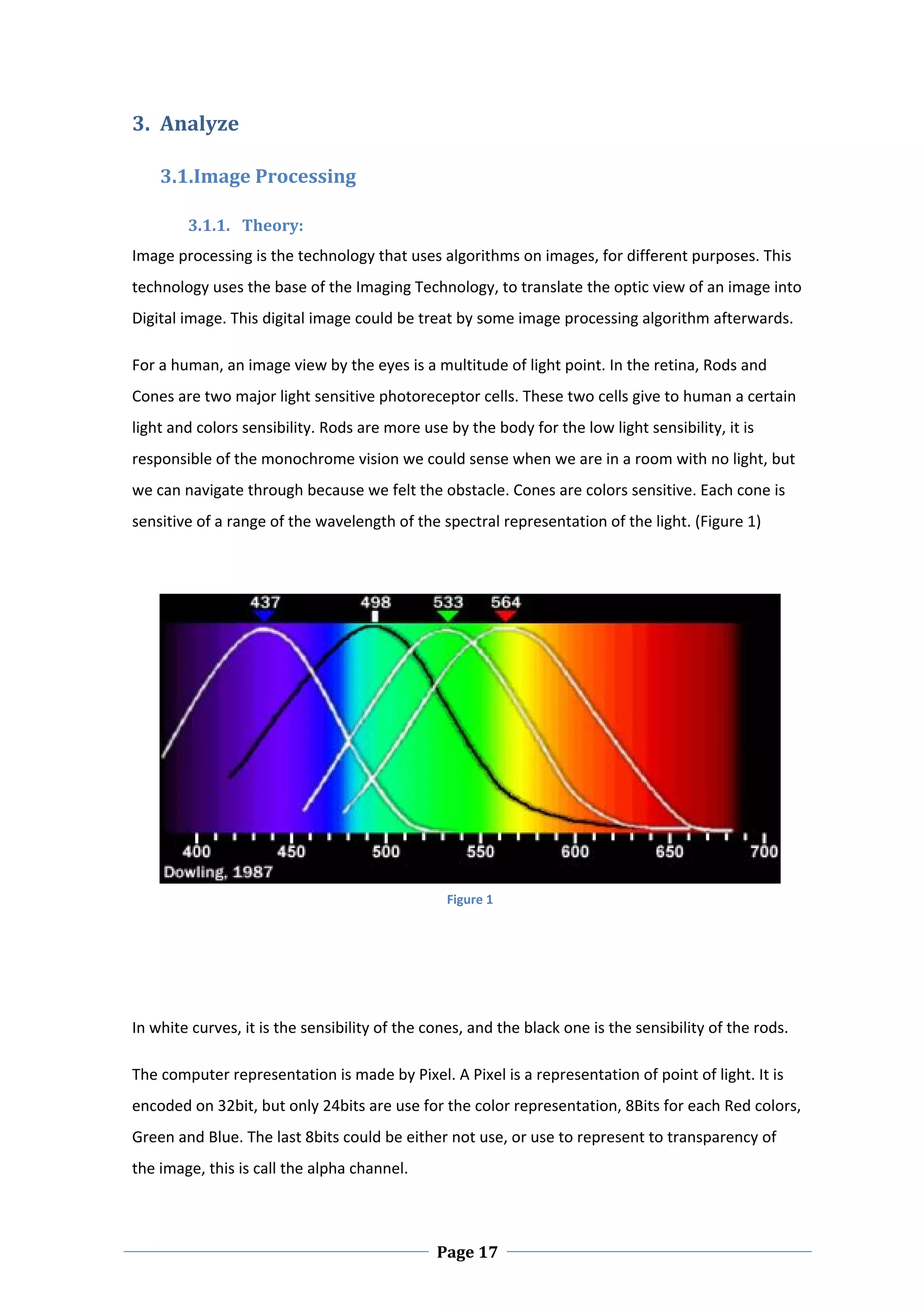 3. Analyze 

     3.1.Image Processing 

        3.1.1. Theory:  
Image processing is the technology that uses algorithms on images, for different purposes. This 
technology uses the base of the Imaging Technology, to translate the optic view of an image into 
Digital image. This digital image could be treat by some image processing algorithm afterwards. 

For a human, an image view by the eyes is a multitude of light point. In the retina, Rods and 
Cones are two major light sensitive photoreceptor cells. These two cells give to human a certain 
light and colors sensibility. Rods are more use by the body for the low light sensibility, it is 
responsible of the monochrome vision we could sense when we are in a room with no light, but 
we can navigate through because we felt the obstacle. Cones are colors sensitive. Each cone is 
sensitive of a range of the wavelength of the spectral representation of the light. (Figure 1) 




                                                 Figure 1

  

 

In white curves, it is the sensibility of the cones, and the black one is the sensibility of the rods.  

The computer representation is made by Pixel. A Pixel is a representation of point of light. It is 
encoded on 32bit, but only 24bits are use for the color representation, 8Bits for each Red colors, 
Green and Blue. The last 8bits could be either not use, or use to represent to transparency of 
the image, this is call the alpha channel. 



 
                                               Page 17
 
 