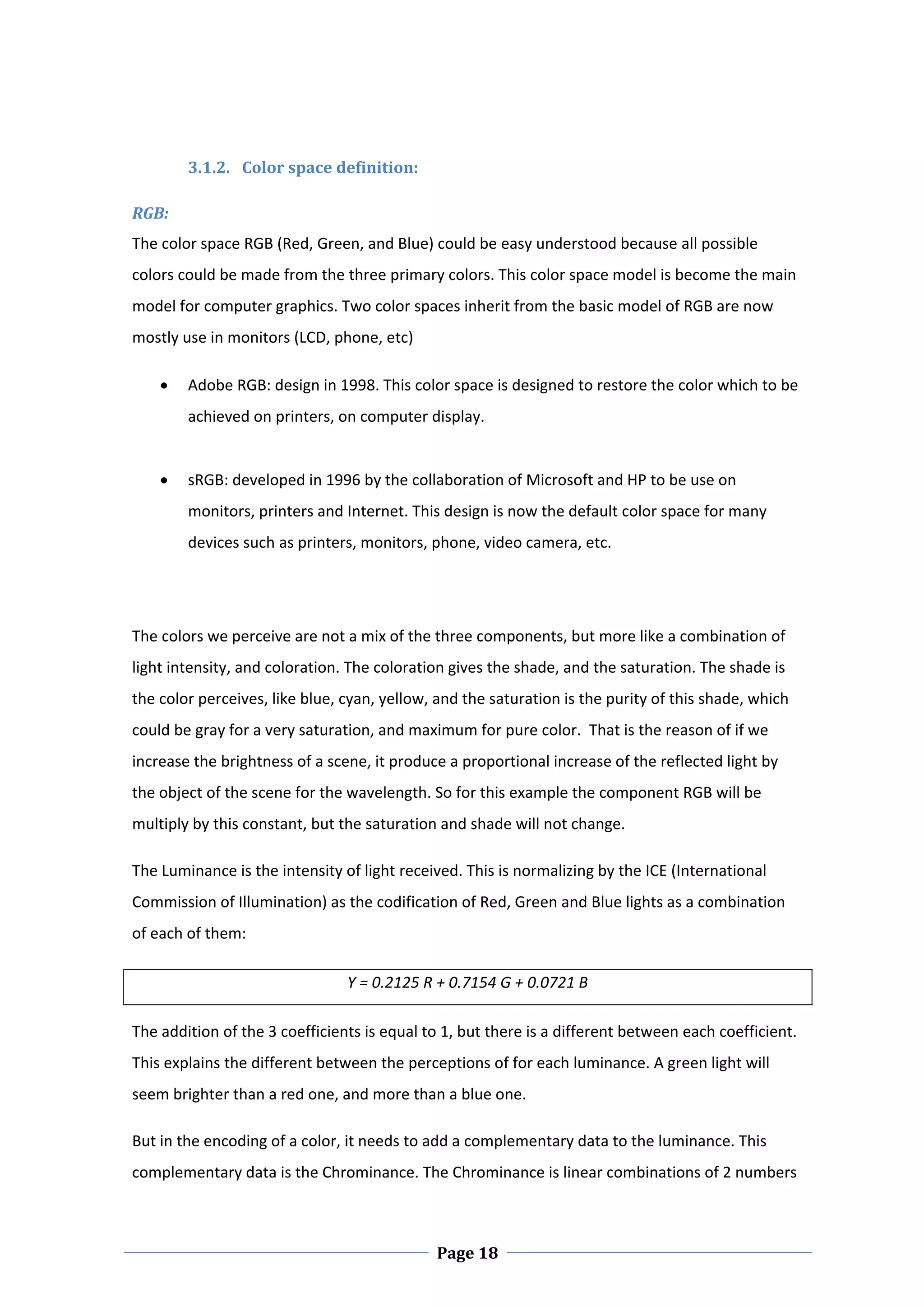  

         3.1.2. Color space definition:  

RGB:  
The color space RGB (Red, Green, and Blue) could be easy understood because all possible 
colors could be made from the three primary colors. This color space model is become the main 
model for computer graphics. Two color spaces inherit from the basic model of RGB are now 
mostly use in monitors (LCD, phone, etc)  

        Adobe RGB: design in 1998. This color space is designed to restore the color which to be 
         achieved on printers, on computer display.  
          
        sRGB: developed in 1996 by the collaboration of Microsoft and HP to be use on 
         monitors, printers and Internet. This design is now the default color space for many 
         devices such as printers, monitors, phone, video camera, etc. 

  

The colors we perceive are not a mix of the three components, but more like a combination of 
light intensity, and coloration. The coloration gives the shade, and the saturation. The shade is 
the color perceives, like blue, cyan, yellow, and the saturation is the purity of this shade, which 
could be gray for a very saturation, and maximum for pure color.  That is the reason of if we 
increase the brightness of a scene, it produce a proportional increase of the reflected light by 
the object of the scene for the wavelength. So for this example the component RGB will be 
multiply by this constant, but the saturation and shade will not change.  

The Luminance is the intensity of light received. This is normalizing by the ICE (International 
Commission of Illumination) as the codification of Red, Green and Blue lights as a combination 
of each of them:  

                                Y = 0.2125 R + 0.7154 G + 0.0721 B 

The addition of the 3 coefficients is equal to 1, but there is a different between each coefficient. 
This explains the different between the perceptions of for each luminance. A green light will 
seem brighter than a red one, and more than a blue one.  

But in the encoding of a color, it needs to add a complementary data to the luminance. This 
complementary data is the Chrominance. The Chrominance is linear combinations of 2 numbers 



 
                                              Page 18
 
 