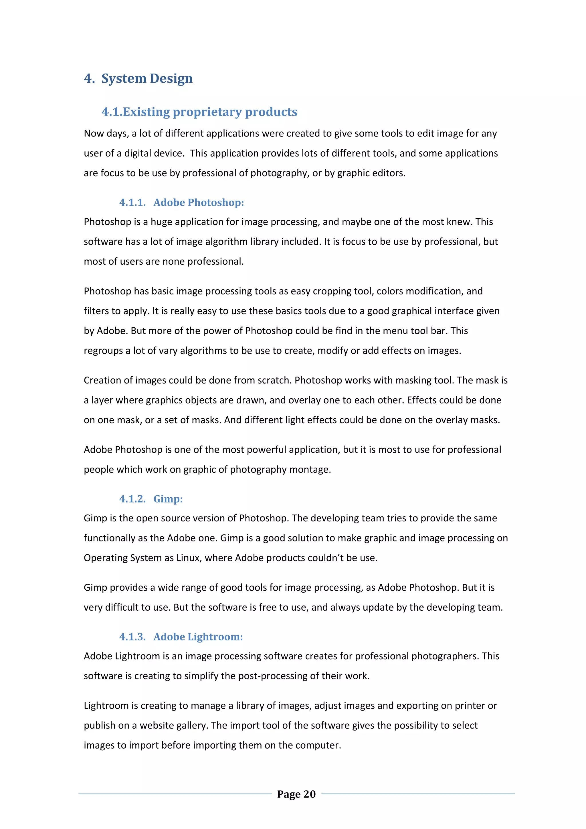 4. System Design  

    4.1.Existing proprietary products  
Now days, a lot of different applications were created to give some tools to edit image for any 
user of a digital device.  This application provides lots of different tools, and some applications 
are focus to be use by professional of photography, or by graphic editors. 

        4.1.1. Adobe Photoshop:  
Photoshop is a huge application for image processing, and maybe one of the most knew. This 
software has a lot of image algorithm library included. It is focus to be use by professional, but 
most of users are none professional.  

Photoshop has basic image processing tools as easy cropping tool, colors modification, and 
filters to apply. It is really easy to use these basics tools due to a good graphical interface given 
by Adobe. But more of the power of Photoshop could be find in the menu tool bar. This 
regroups a lot of vary algorithms to be use to create, modify or add effects on images.  

Creation of images could be done from scratch. Photoshop works with masking tool. The mask is 
a layer where graphics objects are drawn, and overlay one to each other. Effects could be done 
on one mask, or a set of masks. And different light effects could be done on the overlay masks.  

Adobe Photoshop is one of the most powerful application, but it is most to use for professional 
people which work on graphic of photography montage. 

        4.1.2. Gimp:  
Gimp is the open source version of Photoshop. The developing team tries to provide the same 
functionally as the Adobe one. Gimp is a good solution to make graphic and image processing on 
Operating System as Linux, where Adobe products couldn’t be use.  

Gimp provides a wide range of good tools for image processing, as Adobe Photoshop. But it is 
very difficult to use. But the software is free to use, and always update by the developing team.  

        4.1.3. Adobe Lightroom: 
Adobe Lightroom is an image processing software creates for professional photographers. This 
software is creating to simplify the post‐processing of their work.  

Lightroom is creating to manage a library of images, adjust images and exporting on printer or 
publish on a website gallery. The import tool of the software gives the possibility to select 
images to import before importing them on the computer.  


 
                                               Page 20
 
 