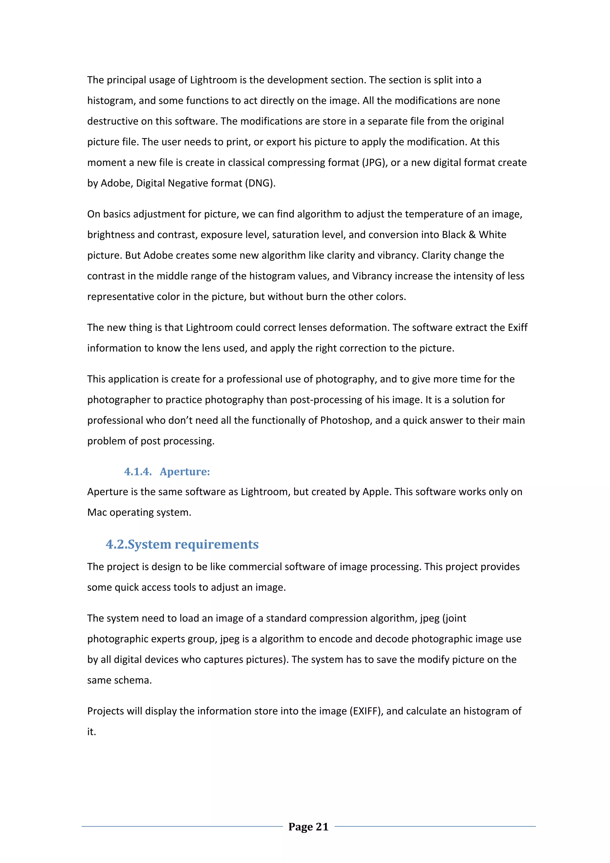The principal usage of Lightroom is the development section. The section is split into a 
histogram, and some functions to act directly on the image. All the modifications are none 
destructive on this software. The modifications are store in a separate file from the original 
picture file. The user needs to print, or export his picture to apply the modification. At this 
moment a new file is create in classical compressing format (JPG), or a new digital format create 
by Adobe, Digital Negative format (DNG).  

On basics adjustment for picture, we can find algorithm to adjust the temperature of an image, 
brightness and contrast, exposure level, saturation level, and conversion into Black & White 
picture. But Adobe creates some new algorithm like clarity and vibrancy. Clarity change the 
contrast in the middle range of the histogram values, and Vibrancy increase the intensity of less 
representative color in the picture, but without burn the other colors.  

The new thing is that Lightroom could correct lenses deformation. The software extract the Exiff 
information to know the lens used, and apply the right correction to the picture.  

This application is create for a professional use of photography, and to give more time for the 
photographer to practice photography than post‐processing of his image. It is a solution for 
professional who don’t need all the functionally of Photoshop, and a quick answer to their main 
problem of post processing.  

          4.1.4. Aperture:  
Aperture is the same software as Lightroom, but created by Apple. This software works only on 
Mac operating system.  

        4.2.System requirements 
The project is design to be like commercial software of image processing. This project provides 
some quick access tools to adjust an image.  

The system need to load an image of a standard compression algorithm, jpeg (joint 
photographic experts group, jpeg is a algorithm to encode and decode photographic image use 
by all digital devices who captures pictures). The system has to save the modify picture on the 
same schema.  

Projects will display the information store into the image (EXIFF), and calculate an histogram of 
it.  

 




 
                                              Page 21
 
 