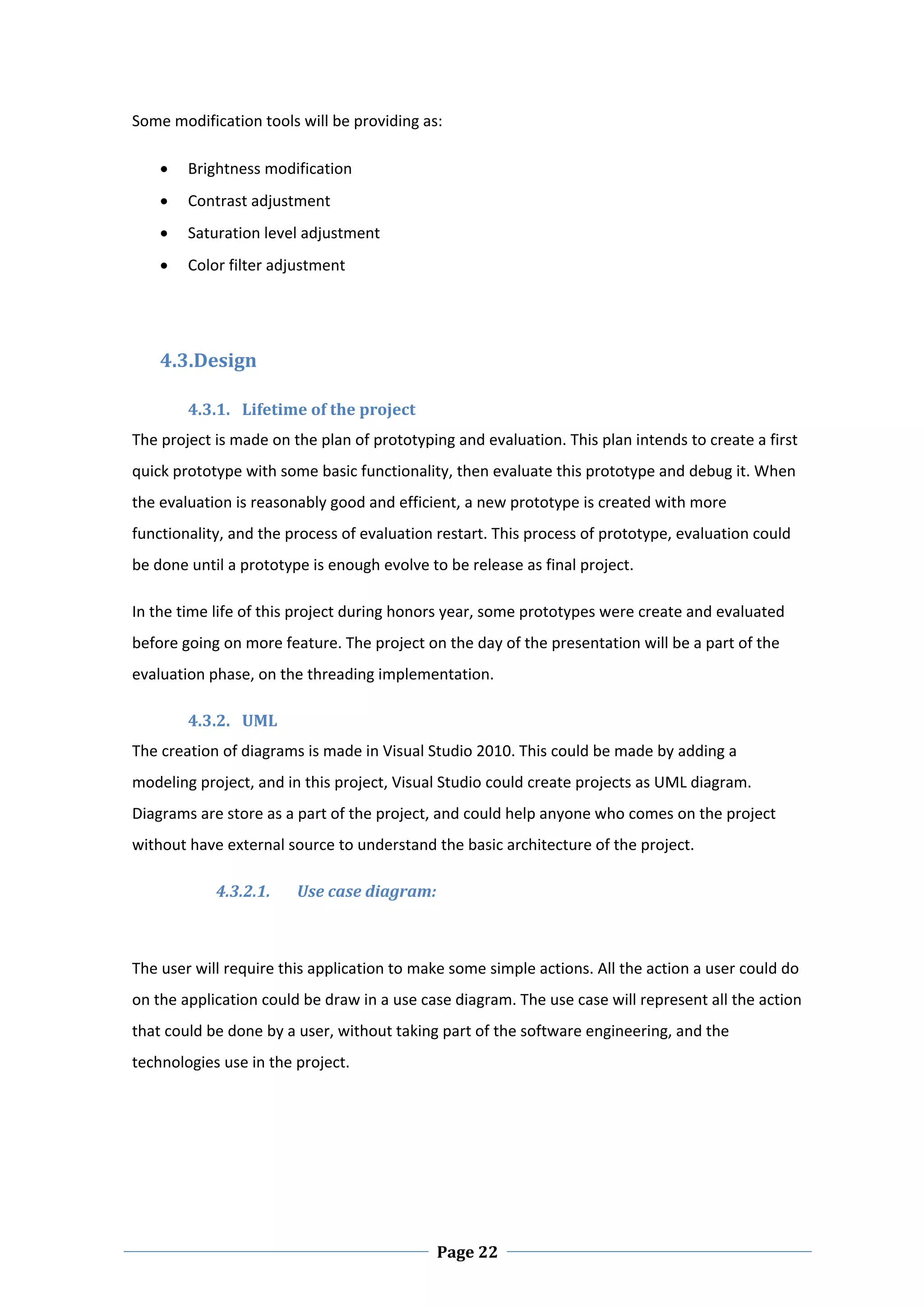 Some modification tools will be providing as: 

       Brightness modification  
       Contrast adjustment 
       Saturation level adjustment 
       Color filter adjustment 

 

    4.3.Design  

        4.3.1. Lifetime of the project 
The project is made on the plan of prototyping and evaluation. This plan intends to create a first 
quick prototype with some basic functionality, then evaluate this prototype and debug it. When 
the evaluation is reasonably good and efficient, a new prototype is created with more 
functionality, and the process of evaluation restart. This process of prototype, evaluation could 
be done until a prototype is enough evolve to be release as final project.  

In the time life of this project during honors year, some prototypes were create and evaluated 
before going on more feature. The project on the day of the presentation will be a part of the 
evaluation phase, on the threading implementation.  

        4.3.2. UML  
The creation of diagrams is made in Visual Studio 2010. This could be made by adding a 
modeling project, and in this project, Visual Studio could create projects as UML diagram. 
Diagrams are store as a part of the project, and could help anyone who comes on the project 
without have external source to understand the basic architecture of the project. 

            4.3.2.1.    Use case diagram: 
 

The user will require this application to make some simple actions. All the action a user could do 
on the application could be draw in a use case diagram. The use case will represent all the action 
that could be done by a user, without taking part of the software engineering, and the 
technologies use in the project.  




 
                                             Page 22
 
 