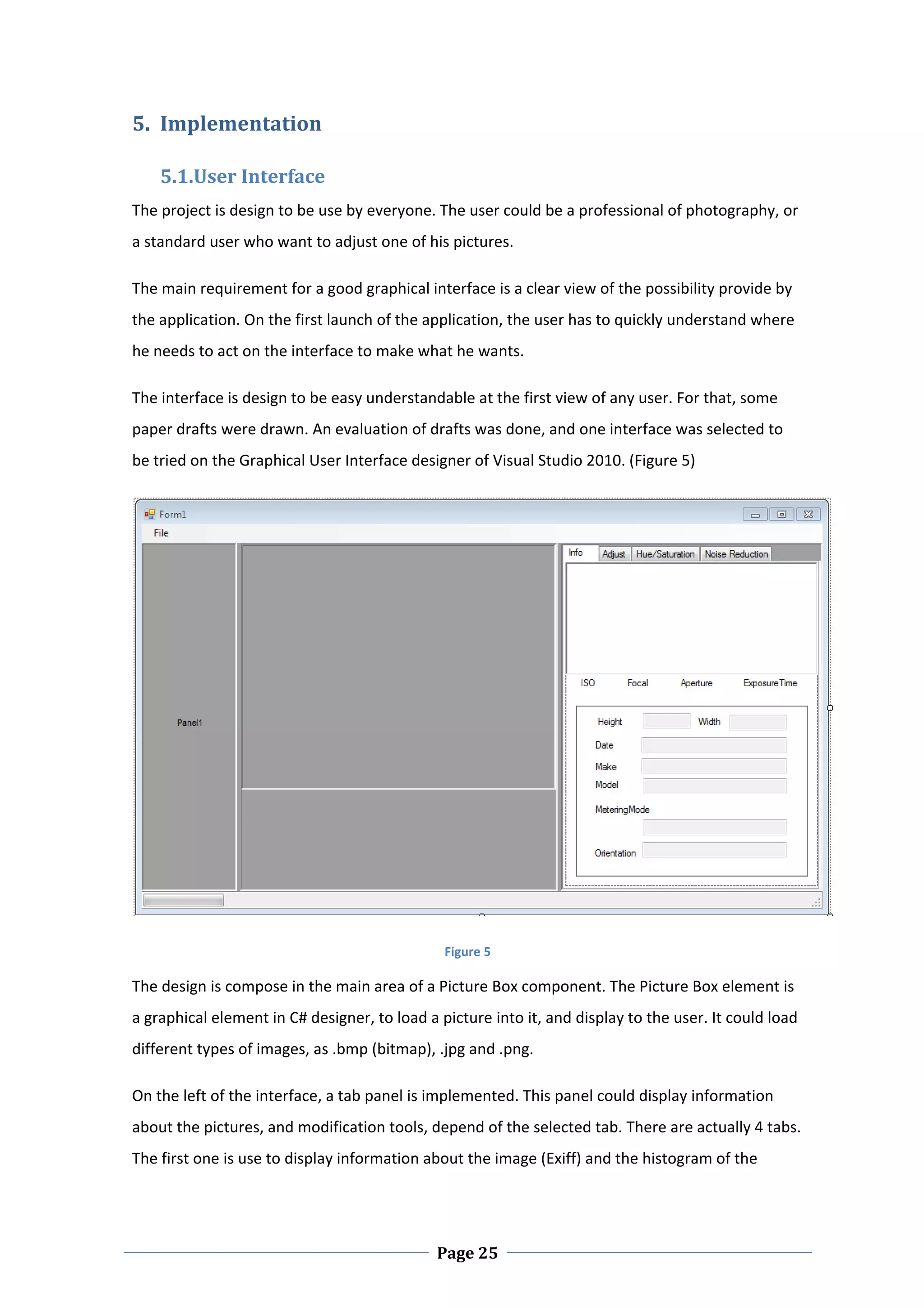 5. Implementation  

    5.1.User Interface 
The project is design to be use by everyone. The user could be a professional of photography, or 
a standard user who want to adjust one of his pictures.  

The main requirement for a good graphical interface is a clear view of the possibility provide by 
the application. On the first launch of the application, the user has to quickly understand where 
he needs to act on the interface to make what he wants.  

The interface is design to be easy understandable at the first view of any user. For that, some 
paper drafts were drawn. An evaluation of drafts was done, and one interface was selected to 
be tried on the Graphical User Interface designer of Visual Studio 2010. (Figure 5)  




                                                                                                          

                                               Figure 5 

The design is compose in the main area of a Picture Box component. The Picture Box element is 
a graphical element in C# designer, to load a picture into it, and display to the user. It could load 
different types of images, as .bmp (bitmap), .jpg and .png.  

On the left of the interface, a tab panel is implemented. This panel could display information 
about the pictures, and modification tools, depend of the selected tab. There are actually 4 tabs. 
The first one is use to display information about the image (Exiff) and the histogram of the 



 
                                              Page 25
 
 