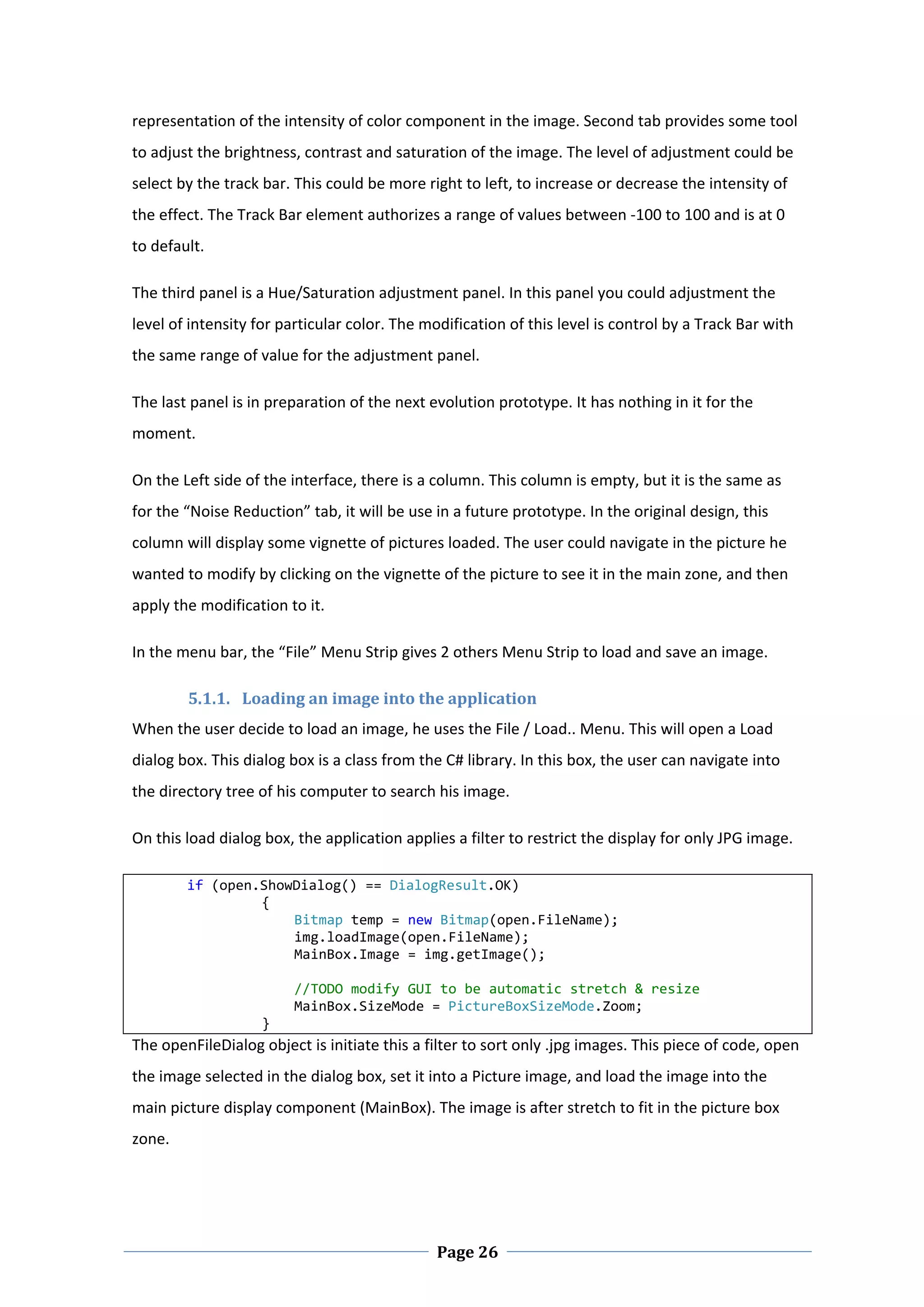 representation of the intensity of color component in the image. Second tab provides some tool 
to adjust the brightness, contrast and saturation of the image. The level of adjustment could be 
select by the track bar. This could be more right to left, to increase or decrease the intensity of 
the effect. The Track Bar element authorizes a range of values between ‐100 to 100 and is at 0 
to default.  

The third panel is a Hue/Saturation adjustment panel. In this panel you could adjustment the 
level of intensity for particular color. The modification of this level is control by a Track Bar with 
the same range of value for the adjustment panel.  

The last panel is in preparation of the next evolution prototype. It has nothing in it for the 
moment.  

On the Left side of the interface, there is a column. This column is empty, but it is the same as 
for the “Noise Reduction” tab, it will be use in a future prototype. In the original design, this 
column will display some vignette of pictures loaded. The user could navigate in the picture he 
wanted to modify by clicking on the vignette of the picture to see it in the main zone, and then 
apply the modification to it.  

In the menu bar, the “File” Menu Strip gives 2 others Menu Strip to load and save an image.  

         5.1.1. Loading an image into the application  
When the user decide to load an image, he uses the File / Load.. Menu. This will open a Load 
dialog box. This dialog box is a class from the C# library. In this box, the user can navigate into 
the directory tree of his computer to search his image.  

On this load dialog box, the application applies a filter to restrict the display for only JPG image.  

       if (open.ShowDialog() == DialogResult.OK) 
                { 
                    Bitmap temp = new Bitmap(open.FileName); 
                    img.loadImage(open.FileName); 
                    MainBox.Image = img.getImage(); 
 
                    //TODO modify GUI to be automatic stretch & resize 
                    MainBox.SizeMode = PictureBoxSizeMode.Zoom; 
                } 
The openFileDialog object is initiate this a filter to sort only .jpg images. This piece of code, open 
the image selected in the dialog box, set it into a Picture image, and load the image into the 
main picture display component (MainBox). The image is after stretch to fit in the picture box 
zone. 




 
                                               Page 26
 
 
