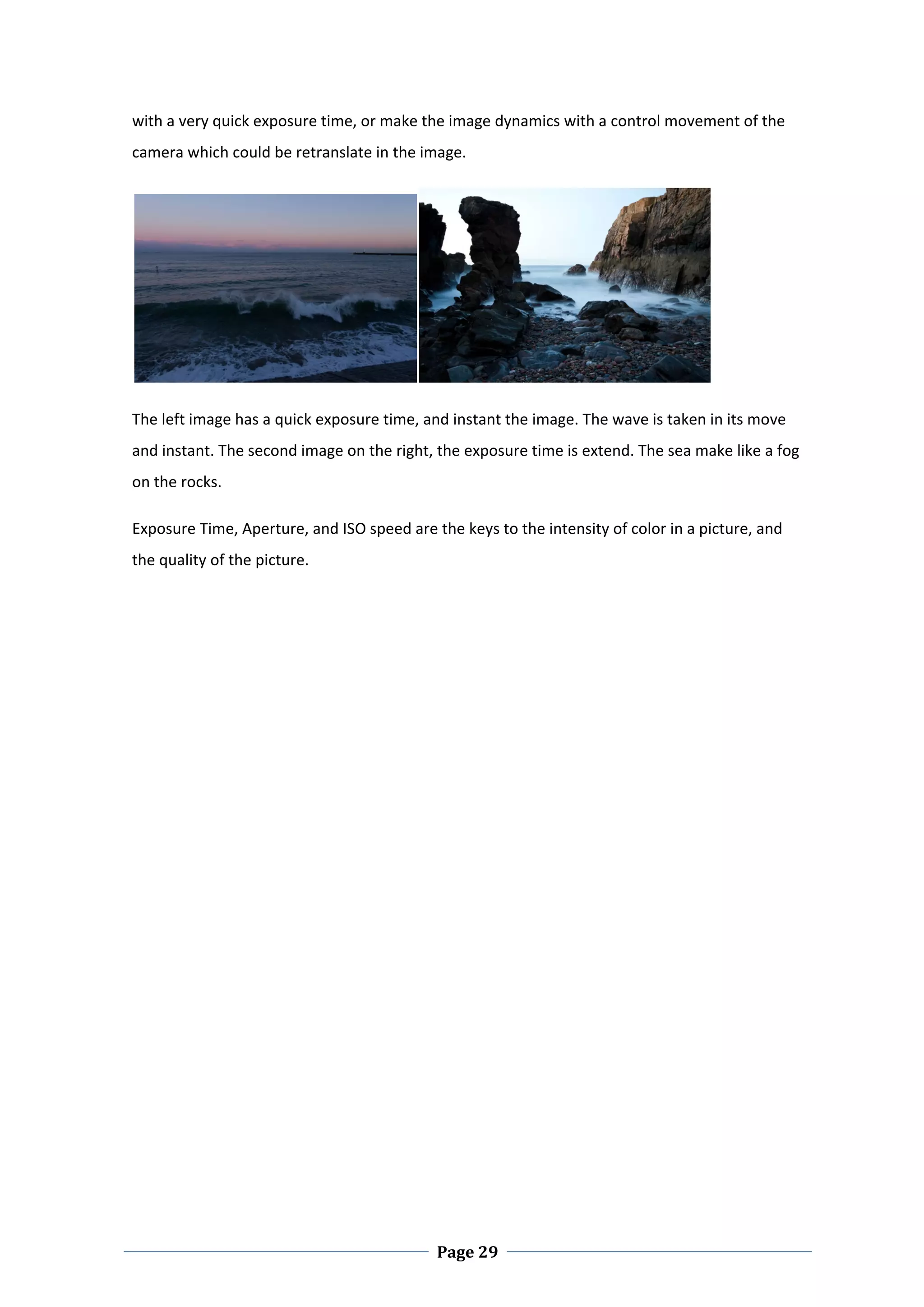 with a very quick exposure time, or make the image dynamics with a control movement of the 
camera which could be retranslate in the image.  




                                                                                     

The left image has a quick exposure time, and instant the image. The wave is taken in its move 
and instant. The second image on the right, the exposure time is extend. The sea make like a fog 
on the rocks.  

Exposure Time, Aperture, and ISO speed are the keys to the intensity of color in a picture, and 
the quality of the picture. 

 

 

 

 

 

 

 

 

 

 

 




 
                                            Page 29
 
 