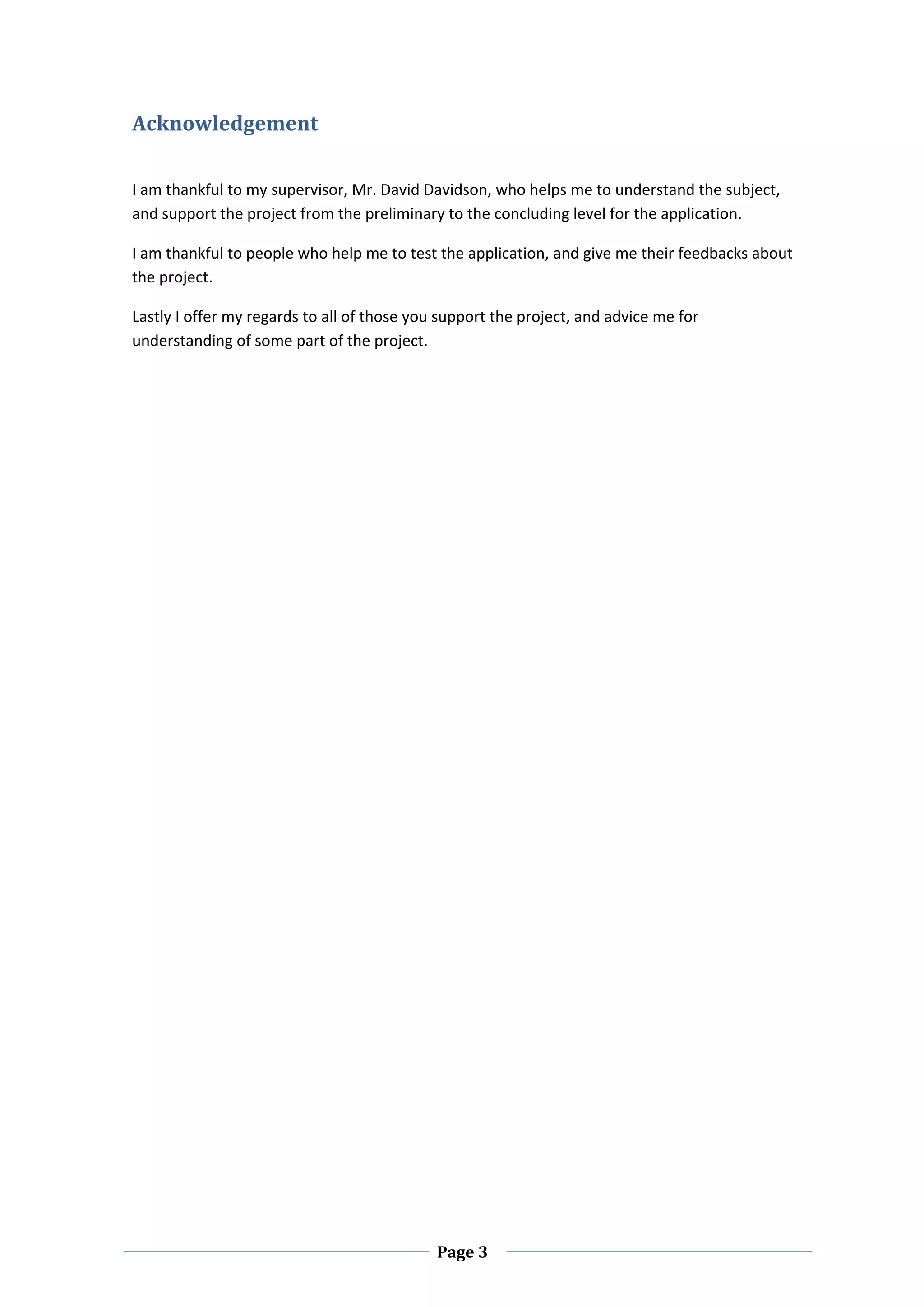 Acknowledgement  
 

I am thankful to my supervisor, Mr. David Davidson, who helps me to understand the subject, 
and support the project from the preliminary to the concluding level for the application.  

I am thankful to people who help me to test the application, and give me their feedbacks about 
the project.  

Lastly I offer my regards to all of those you support the project, and advice me for 
understanding of some part of the project.  

 

 

 

 

 

 

 

 

 

 

 

 

 

 

 

 

 

 

 

 

 



 
                                             Page 3 
 
 