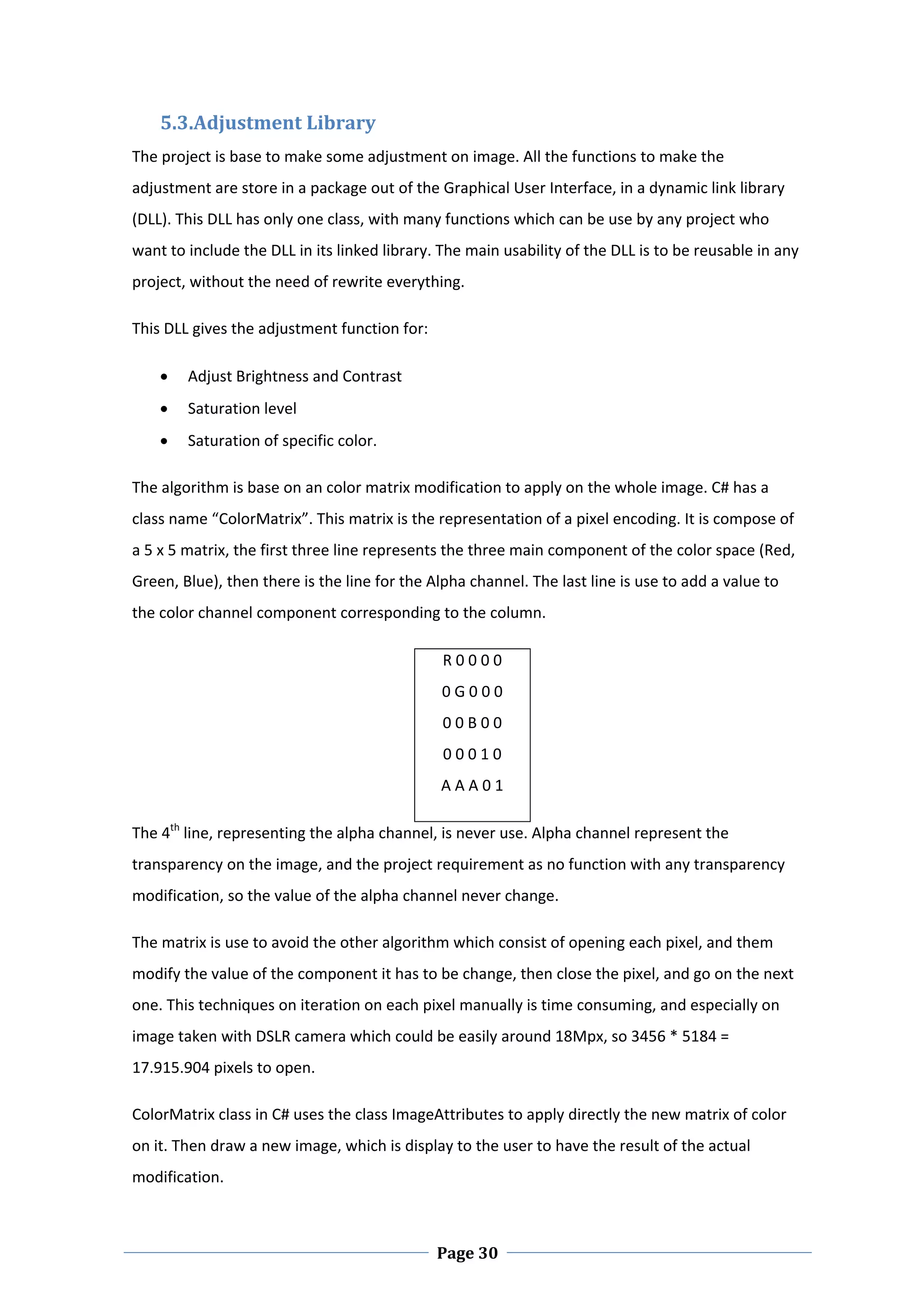 5.3.Adjustment Library  
The project is base to make some adjustment on image. All the functions to make the 
adjustment are store in a package out of the Graphical User Interface, in a dynamic link library 
(DLL). This DLL has only one class, with many functions which can be use by any project who 
want to include the DLL in its linked library. The main usability of the DLL is to be reusable in any 
project, without the need of rewrite everything.  

This DLL gives the adjustment function for:  

       Adjust Brightness and Contrast 
       Saturation level 
       Saturation of specific color.  

The algorithm is base on an color matrix modification to apply on the whole image. C# has a 
class name “ColorMatrix”. This matrix is the representation of a pixel encoding. It is compose of 
a 5 x 5 matrix, the first three line represents the three main component of the color space (Red, 
Green, Blue), then there is the line for the Alpha channel. The last line is use to add a value to 
the color channel component corresponding to the column.  

                                                R 0 0 0 0 
                                                0 G 0 0 0 
                                                0 0 B 0 0 
                                                0 0 0 1 0 
                                                A A A 0 1 

The 4th line, representing the alpha channel, is never use. Alpha channel represent the 
transparency on the image, and the project requirement as no function with any transparency 
modification, so the value of the alpha channel never change.  

The matrix is use to avoid the other algorithm which consist of opening each pixel, and them 
modify the value of the component it has to be change, then close the pixel, and go on the next 
one. This techniques on iteration on each pixel manually is time consuming, and especially on 
image taken with DSLR camera which could be easily around 18Mpx, so 3456 * 5184 = 
17.915.904 pixels to open.  

ColorMatrix class in C# uses the class ImageAttributes to apply directly the new matrix of color 
on it. Then draw a new image, which is display to the user to have the result of the actual 
modification.  


 
                                                Page 30
 
 