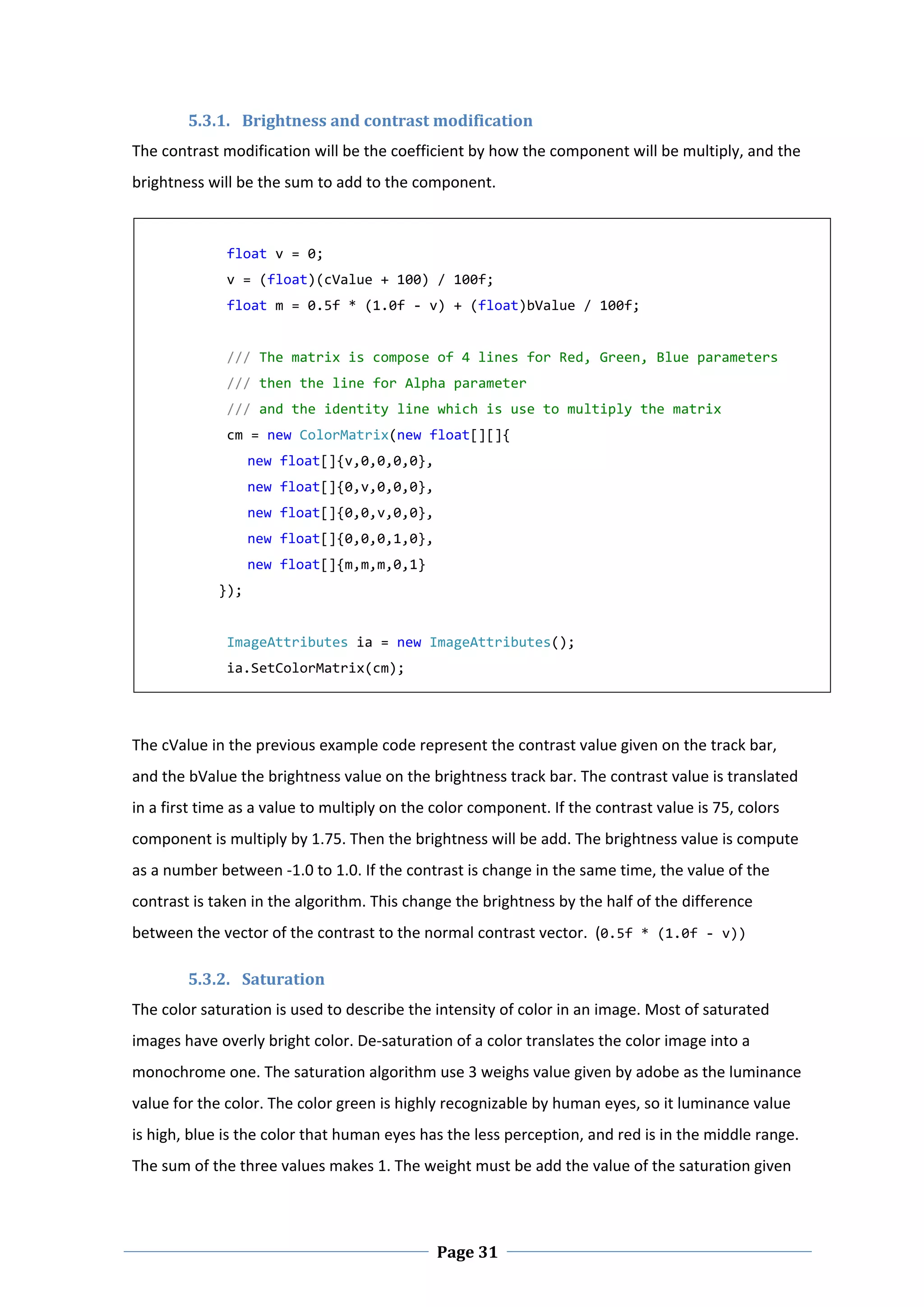 5.3.1. Brightness and contrast modification  
The contrast modification will be the coefficient by how the component will be multiply, and the 
brightness will be the sum to add to the component.  

     
               float v = 0; 
               v = (float)(cValue + 100) / 100f; 
               float m = 0.5f * (1.0f ‐ v) + (float)bValue / 100f; 
                
               /// The matrix is compose of 4 lines for Red, Green, Blue parameters 
               /// then the line for Alpha parameter 
               /// and the identity line which is use to multiply the matrix 
               cm = new ColorMatrix(new float[][]{            
                   new float[]{v,0,0,0,0},                                                             
                   new float[]{0,v,0,0,0},                                           
                   new float[]{0,0,v,0,0},                                                             
                   new float[]{0,0,0,1,0},                                                   
                   new float[]{m,m,m,0,1} 
              }); 
     
               ImageAttributes ia = new ImageAttributes(); 
               ia.SetColorMatrix(cm); 

 


The cValue in the previous example code represent the contrast value given on the track bar, 
and the bValue the brightness value on the brightness track bar. The contrast value is translated 
in a first time as a value to multiply on the color component. If the contrast value is 75, colors 
component is multiply by 1.75. Then the brightness will be add. The brightness value is compute 
as a number between ‐1.0 to 1.0. If the contrast is change in the same time, the value of the 
contrast is taken in the algorithm. This change the brightness by the half of the difference 
between the vector of the contrast to the normal contrast vector.  (0.5f * (1.0f ‐ v)) 

          5.3.2. Saturation  
The color saturation is used to describe the intensity of color in an image. Most of saturated 
images have overly bright color. De‐saturation of a color translates the color image into a 
monochrome one. The saturation algorithm use 3 weighs value given by adobe as the luminance 
value for the color. The color green is highly recognizable by human eyes, so it luminance value 
is high, blue is the color that human eyes has the less perception, and red is in the middle range. 
The sum of the three values makes 1. The weight must be add the value of the saturation given 



 
                                              Page 31
 
 