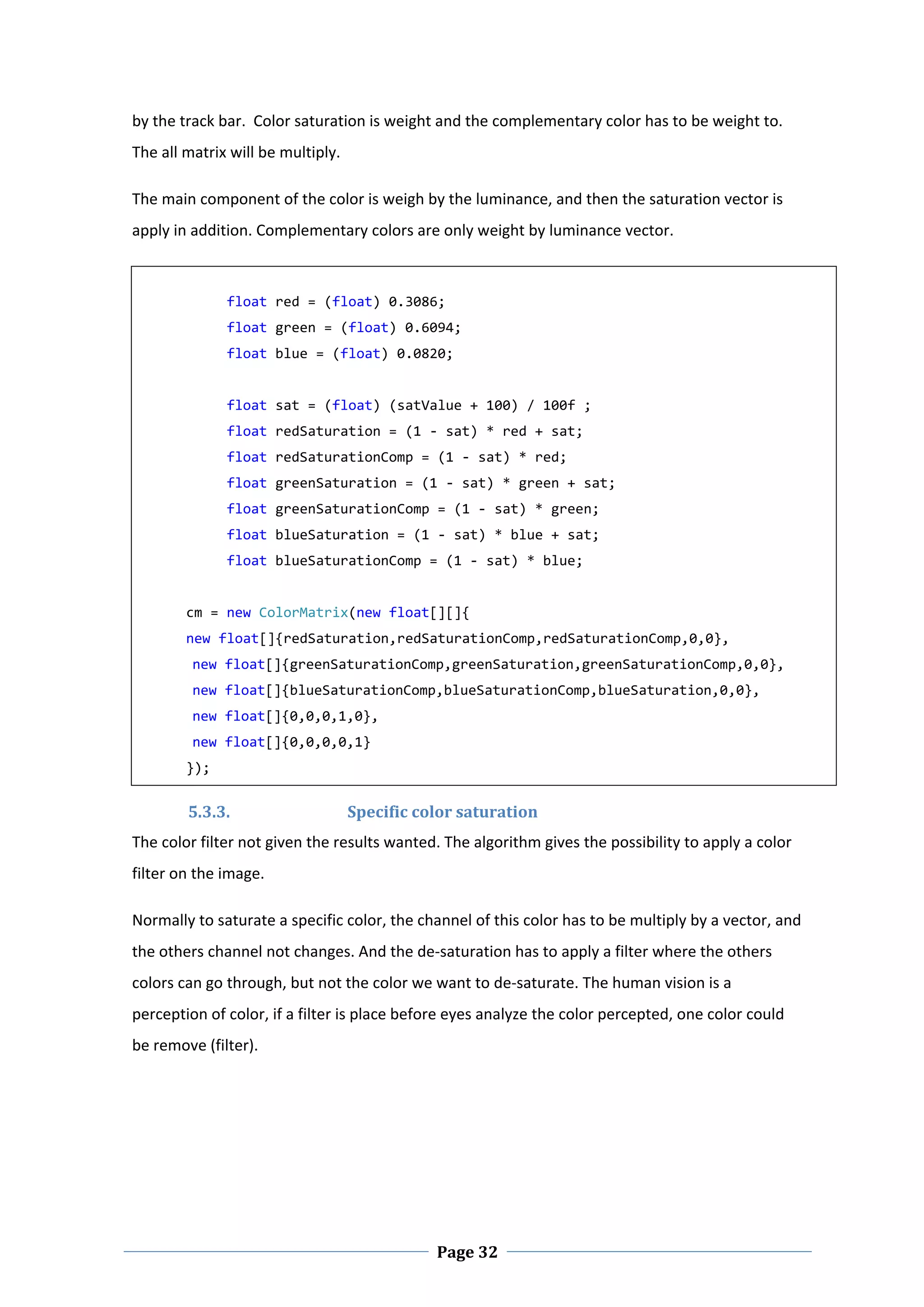 by the track bar.  Color saturation is weight and the complementary color has to be weight to. 
The all matrix will be multiply.  

The main component of the color is weigh by the luminance, and then the saturation vector is 
apply in addition. Complementary colors are only weight by luminance vector.         

     
               float red = (float) 0.3086; 
               float green = (float) 0.6094; 
               float blue = (float) 0.0820; 
     
               float sat = (float) (satValue + 100) / 100f ; 
               float redSaturation = (1 ‐ sat) * red + sat; 
               float redSaturationComp = (1 ‐ sat) * red; 
               float greenSaturation = (1 ‐ sat) * green + sat; 
               float greenSaturationComp = (1 ‐ sat) * green; 
               float blueSaturation = (1 ‐ sat) * blue + sat; 
               float blueSaturationComp = (1 ‐ sat) * blue; 
     
          cm = new ColorMatrix(new float[][]{    
          new float[]{redSaturation,redSaturationComp,redSaturationComp,0,0}, 
          new float[]{greenSaturationComp,greenSaturation,greenSaturationComp,0,0}, 
          new float[]{blueSaturationComp,blueSaturationComp,blueSaturation,0,0}, 
          new float[]{0,0,0,1,0}, 
          new float[]{0,0,0,0,1} 
          }); 


          5.3.3.              Specific color saturation  
The color filter not given the results wanted. The algorithm gives the possibility to apply a color 
filter on the image.  

Normally to saturate a specific color, the channel of this color has to be multiply by a vector, and 
the others channel not changes. And the de‐saturation has to apply a filter where the others 
colors can go through, but not the color we want to de‐saturate. The human vision is a 
perception of color, if a filter is place before eyes analyze the color percepted, one color could 
be remove (filter). 




 
                                             Page 32
 
 