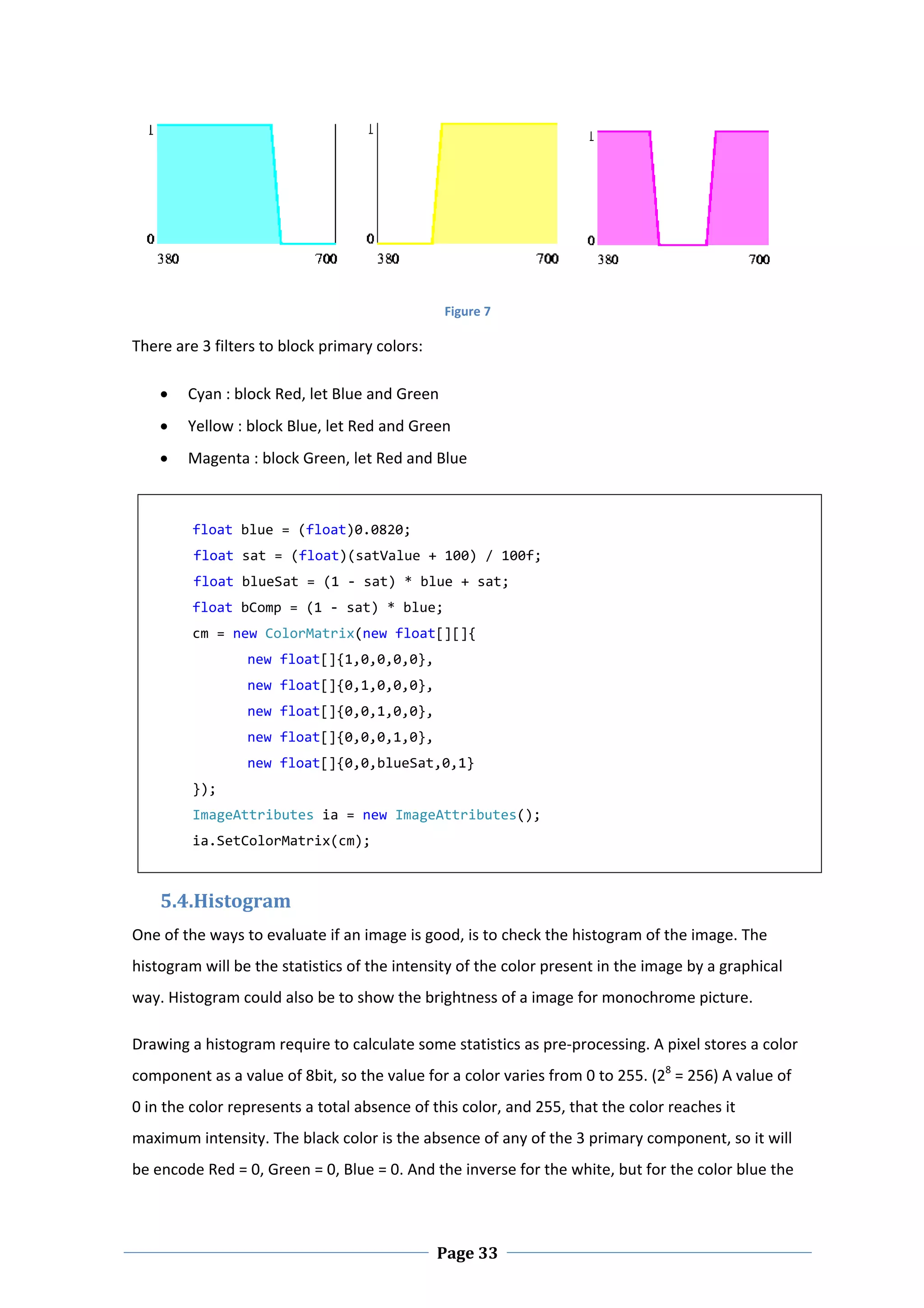  

                                                Figure 7 

There are 3 filters to block primary colors: 

       Cyan : block Red, let Blue and Green 
       Yellow : block Blue, let Red and Green 
       Magenta : block Green, let Red and Blue 

          
         float blue = (float)0.0820; 
         float sat = (float)(satValue + 100) / 100f; 
         float blueSat = (1 ‐ sat) * blue + sat; 
         float bComp = (1 ‐ sat) * blue; 
         cm = new ColorMatrix(new float[][]{ 
                 new float[]{1,0,0,0,0}, 
                 new float[]{0,1,0,0,0}, 
                 new float[]{0,0,1,0,0}, 
                 new float[]{0,0,0,1,0}, 
                 new float[]{0,0,blueSat,0,1} 
         }); 
         ImageAttributes ia = new ImageAttributes(); 
         ia.SetColorMatrix(cm); 



    5.4.Histogram 
One of the ways to evaluate if an image is good, is to check the histogram of the image. The 
histogram will be the statistics of the intensity of the color present in the image by a graphical 
way. Histogram could also be to show the brightness of a image for monochrome picture.  

Drawing a histogram require to calculate some statistics as pre‐processing. A pixel stores a color 
component as a value of 8bit, so the value for a color varies from 0 to 255. (28 = 256) A value of 
0 in the color represents a total absence of this color, and 255, that the color reaches it 
maximum intensity. The black color is the absence of any of the 3 primary component, so it will 
be encode Red = 0, Green = 0, Blue = 0. And the inverse for the white, but for the color blue the 



 
                                                Page 33
 
 