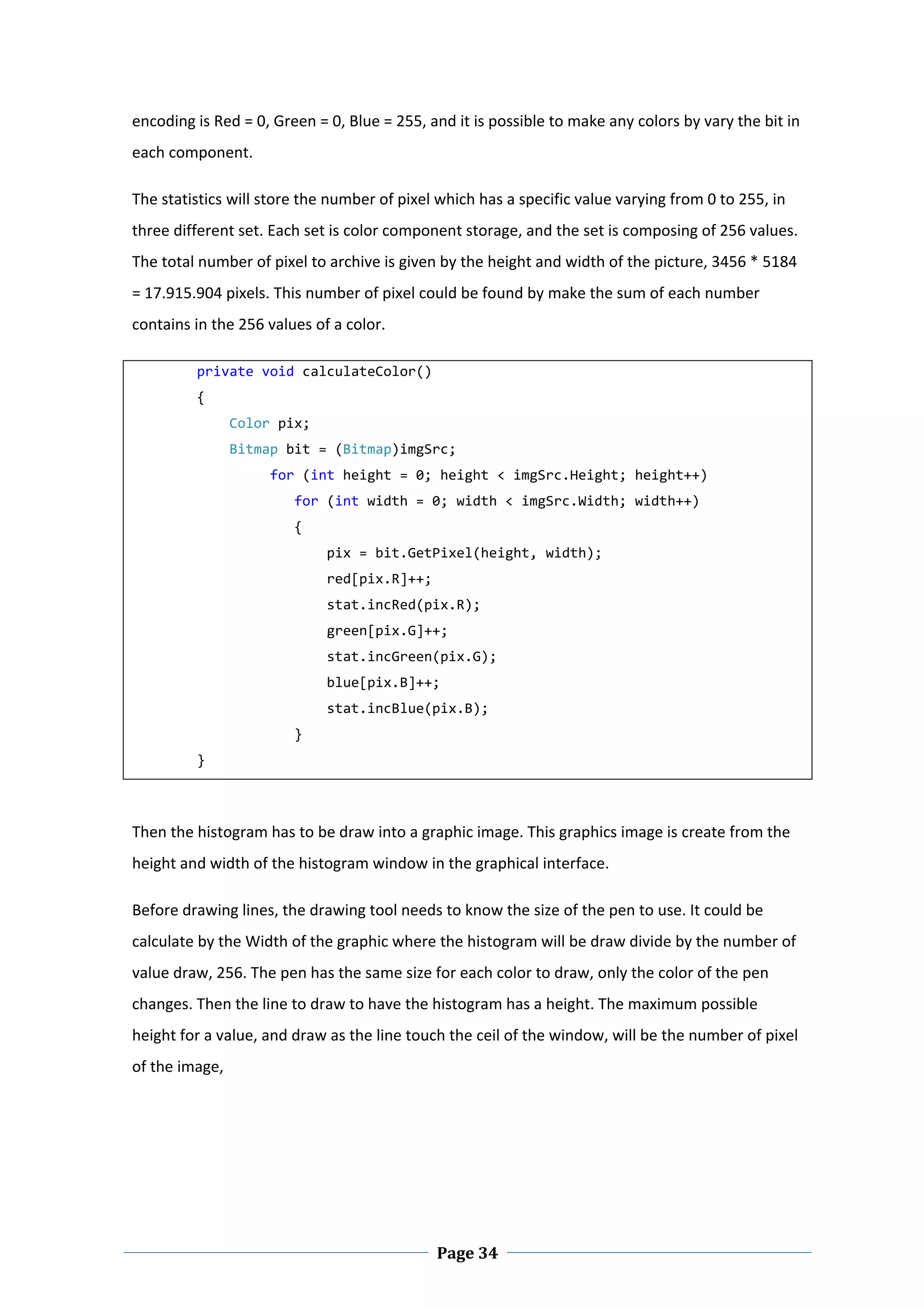 encoding is Red = 0, Green = 0, Blue = 255, and it is possible to make any colors by vary the bit in 
each component.  

The statistics will store the number of pixel which has a specific value varying from 0 to 255, in 
three different set. Each set is color component storage, and the set is composing of 256 values. 
The total number of pixel to archive is given by the height and width of the picture, 3456 * 5184 
= 17.915.904 pixels. This number of pixel could be found by make the sum of each number 
contains in the 256 values of a color.  

        private void calculateColor() 
        { 
            Color pix; 
            Bitmap bit = (Bitmap)imgSrc; 
                 for (int height = 0; height < imgSrc.Height; height++) 
                    for (int width = 0; width < imgSrc.Width; width++) 
                    { 
                        pix = bit.GetPixel(height, width); 
                        red[pix.R]++; 
                        stat.incRed(pix.R); 
                        green[pix.G]++; 
                        stat.incGreen(pix.G); 
                        blue[pix.B]++; 
                        stat.incBlue(pix.B); 
                    } 
        } 
 


Then the histogram has to be draw into a graphic image. This graphics image is create from the 
height and width of the histogram window in the graphical interface.  

Before drawing lines, the drawing tool needs to know the size of the pen to use. It could be 
calculate by the Width of the graphic where the histogram will be draw divide by the number of 
value draw, 256. The pen has the same size for each color to draw, only the color of the pen 
changes. Then the line to draw to have the histogram has a height. The maximum possible 
height for a value, and draw as the line touch the ceil of the window, will be the number of pixel 
of the image,  

 




 
                                             Page 34
 
 