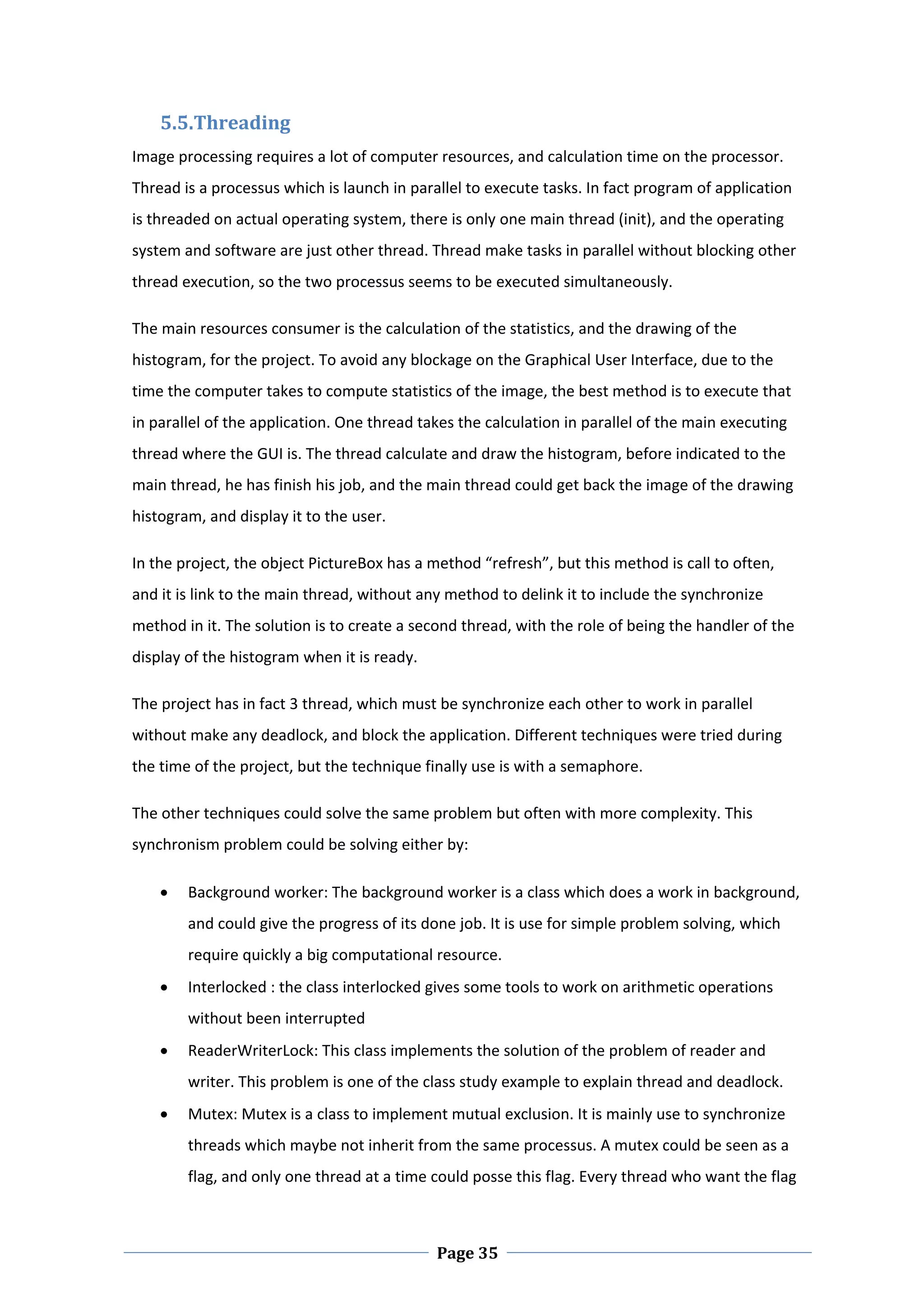 5.5.Threading 
Image processing requires a lot of computer resources, and calculation time on the processor. 
Thread is a processus which is launch in parallel to execute tasks. In fact program of application 
is threaded on actual operating system, there is only one main thread (init), and the operating 
system and software are just other thread. Thread make tasks in parallel without blocking other 
thread execution, so the two processus seems to be executed simultaneously.  

The main resources consumer is the calculation of the statistics, and the drawing of the 
histogram, for the project. To avoid any blockage on the Graphical User Interface, due to the 
time the computer takes to compute statistics of the image, the best method is to execute that 
in parallel of the application. One thread takes the calculation in parallel of the main executing 
thread where the GUI is. The thread calculate and draw the histogram, before indicated to the 
main thread, he has finish his job, and the main thread could get back the image of the drawing 
histogram, and display it to the user.  

In the project, the object PictureBox has a method “refresh”, but this method is call to often, 
and it is link to the main thread, without any method to delink it to include the synchronize 
method in it. The solution is to create a second thread, with the role of being the handler of the 
display of the histogram when it is ready.  

The project has in fact 3 thread, which must be synchronize each other to work in parallel 
without make any deadlock, and block the application. Different techniques were tried during 
the time of the project, but the technique finally use is with a semaphore.  

The other techniques could solve the same problem but often with more complexity. This 
synchronism problem could be solving either by:  

       Background worker: The background worker is a class which does a work in background, 
        and could give the progress of its done job. It is use for simple problem solving, which 
        require quickly a big computational resource.  
       Interlocked : the class interlocked gives some tools to work on arithmetic operations 
        without been interrupted 
       ReaderWriterLock: This class implements the solution of the problem of reader and 
        writer. This problem is one of the class study example to explain thread and deadlock.  
       Mutex: Mutex is a class to implement mutual exclusion. It is mainly use to synchronize 
        threads which maybe not inherit from the same processus. A mutex could be seen as a 
        flag, and only one thread at a time could posse this flag. Every thread who want the flag 


 
                                               Page 35
 
 